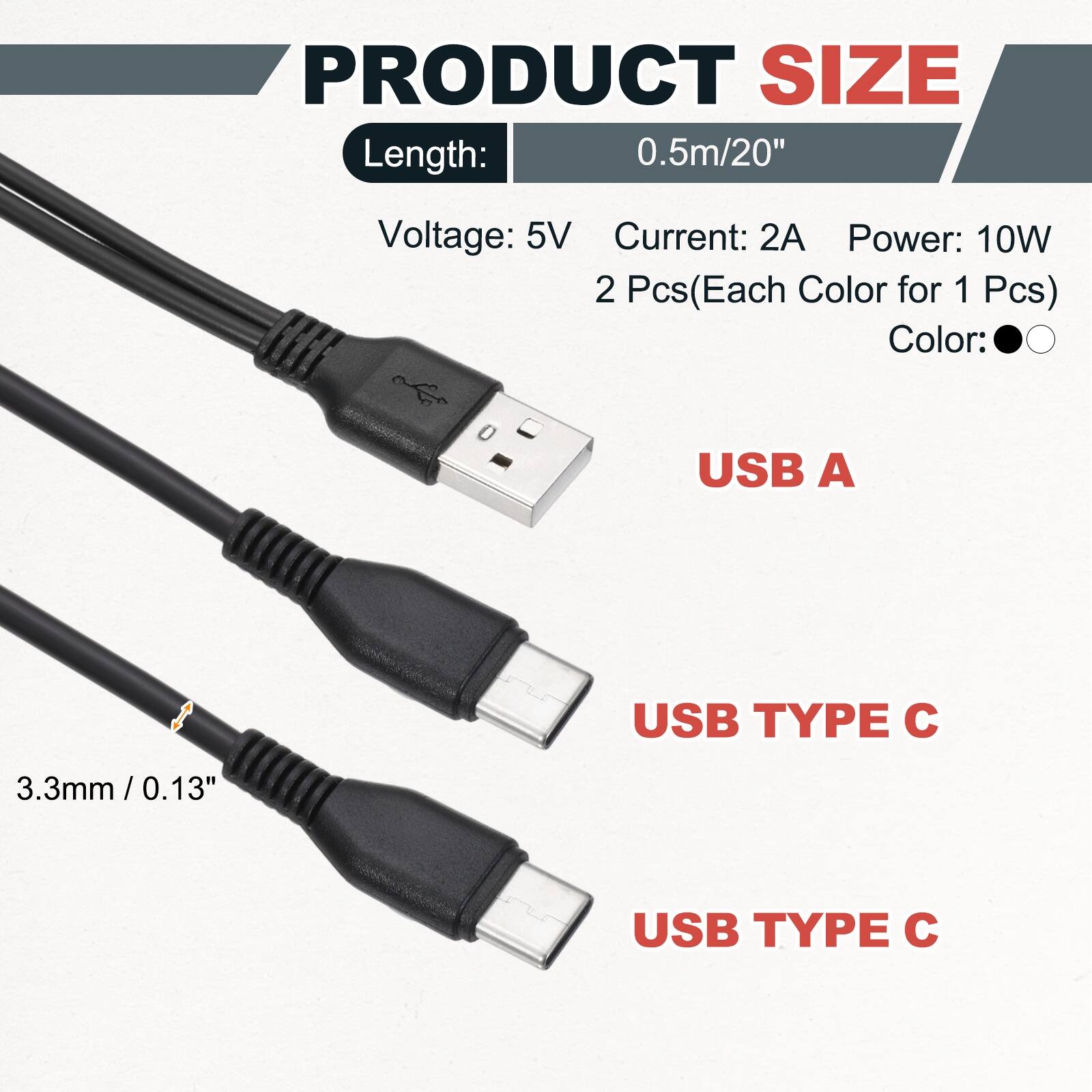 PRODUCT SIZE  
Length: 0.5m/20"  
Voltage: 5V  
Current: 2A  
Power: 10W  
2 Pcs (Each Color for 1 Pcs)  
Color:  
USB A  
USB TYPE C  
3.3mm/0.13"  
USB TYPE C