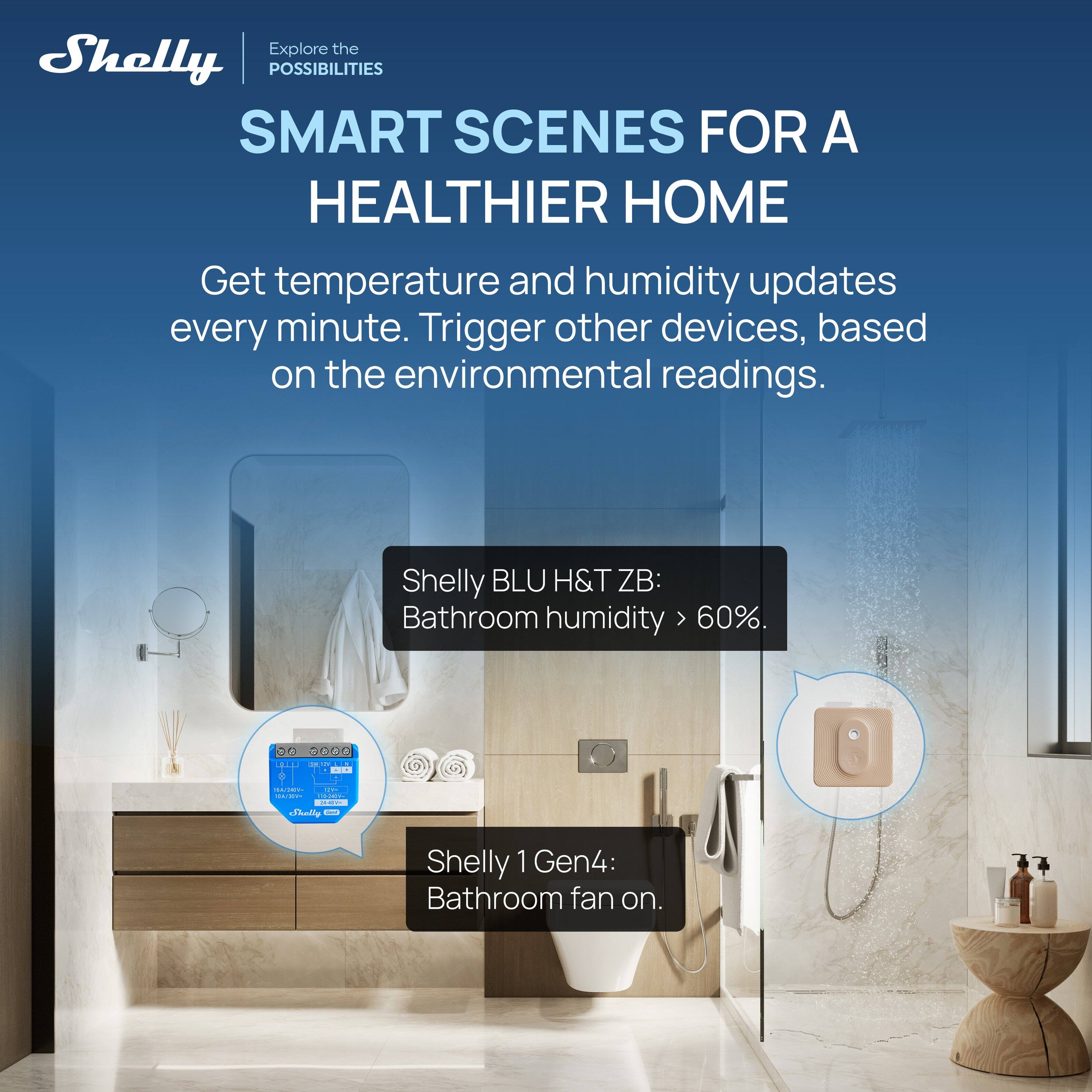 Explore the POSSIBILITIES  
SMART SCENES FOR A HEALTHIER HOME  

Get temperature and humidity updates every minute. Trigger other devices, based on the environmental readings.  

Shelly BLU H&T ZB:  
Bathroom humidity > 60%.  

Shelly 1 Gen4:  
Bathroom fan on.