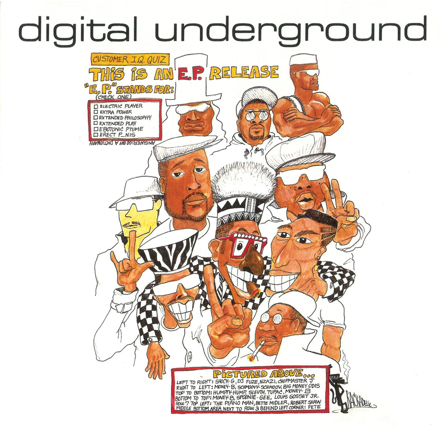 digital underground

CUSTOMER I.Q. QUIZ

THIS IS AN E.P. RELEASE

"E.P." STANDS FOR: (CHECK ONE)
- ELECTRIC PLAYER
- EXTRA POWER
- EXTENDED PHILOSOPHY
- EXTENDED PLAY
- ERECT P.NIS

Pictured Above ... LEFT TO RIGHT: SHOCK-G, DO FUZE, NZAZ1, CHOPMASTER G

RIGHT TO LEFT: MONEY-B, SCHMOOVY SCHMOON, BIG MONEY ODIS

TOP: MONEYE, SPOONIE GEE, LOUIS GOSSET JR.

BOTTOM TO TOP LEFT: THE PIANO MAN Z, MIDLER, ROBERT SHAW

MIDDLE BOTTOM AREA NEXT TO ROW 3 BEHIND LEFT CORNERS: PETE