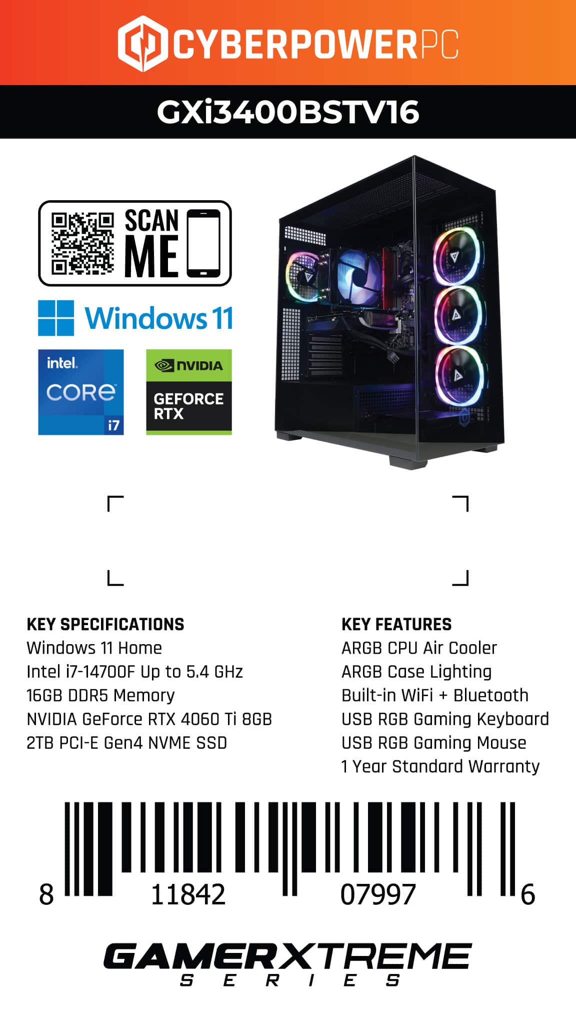 CYBERPOWERPC GXi3400BSTV16 SCAN ME Windows 11 intel. NVIDIA CORE GEFORCE RTX i7 KEY SPECIFICATIONS Windows 11 Home Intel i7-14700F Up to 5.4 GHz 16GB DDR5 Memory NVIDIA GeForce RTX 4060 Ti 8GB 2TB PCI-E Gen4 NVME SSD KEY FEATURES ARGB CPU Air Cooler ARGB Case Lighting Built-in WiFi + Bluetooth USB RGB Gaming Keyboard USB RGB Gaming Mouse 1 Year Standard Warranty 8 11842 07997 6 GAMERXTREME SERIES
