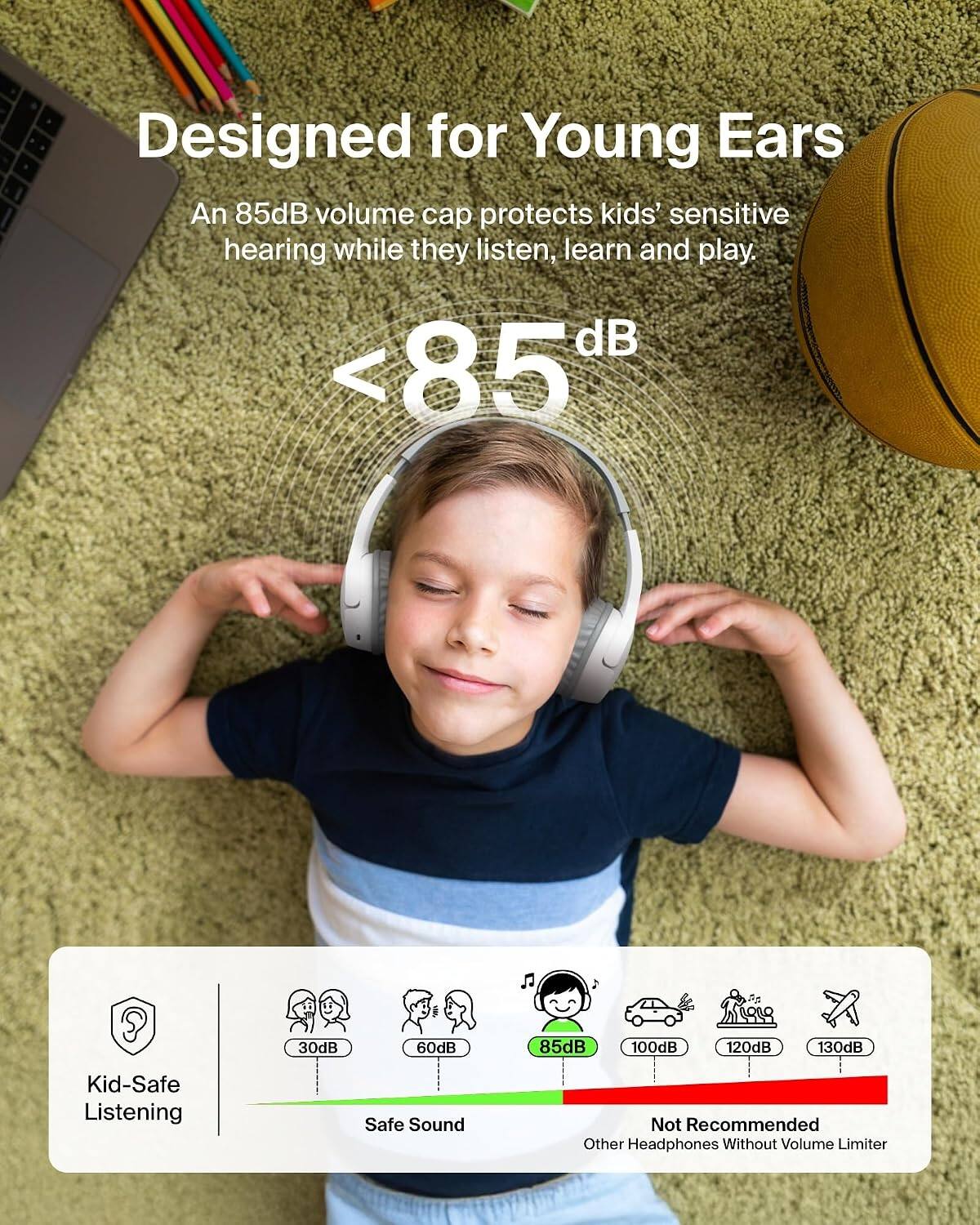 Designed for Young Ears  
An 85dB volume cap protects kids' sensitive hearing while they listen, learn and play.  
<85dB  
30dB  
60dB  
85dB  
100dB  
120dB  
130dB  
Kid-Safe Listening  
Safe Sound  
Not Recommended Other Headphones Without Volume Limiter