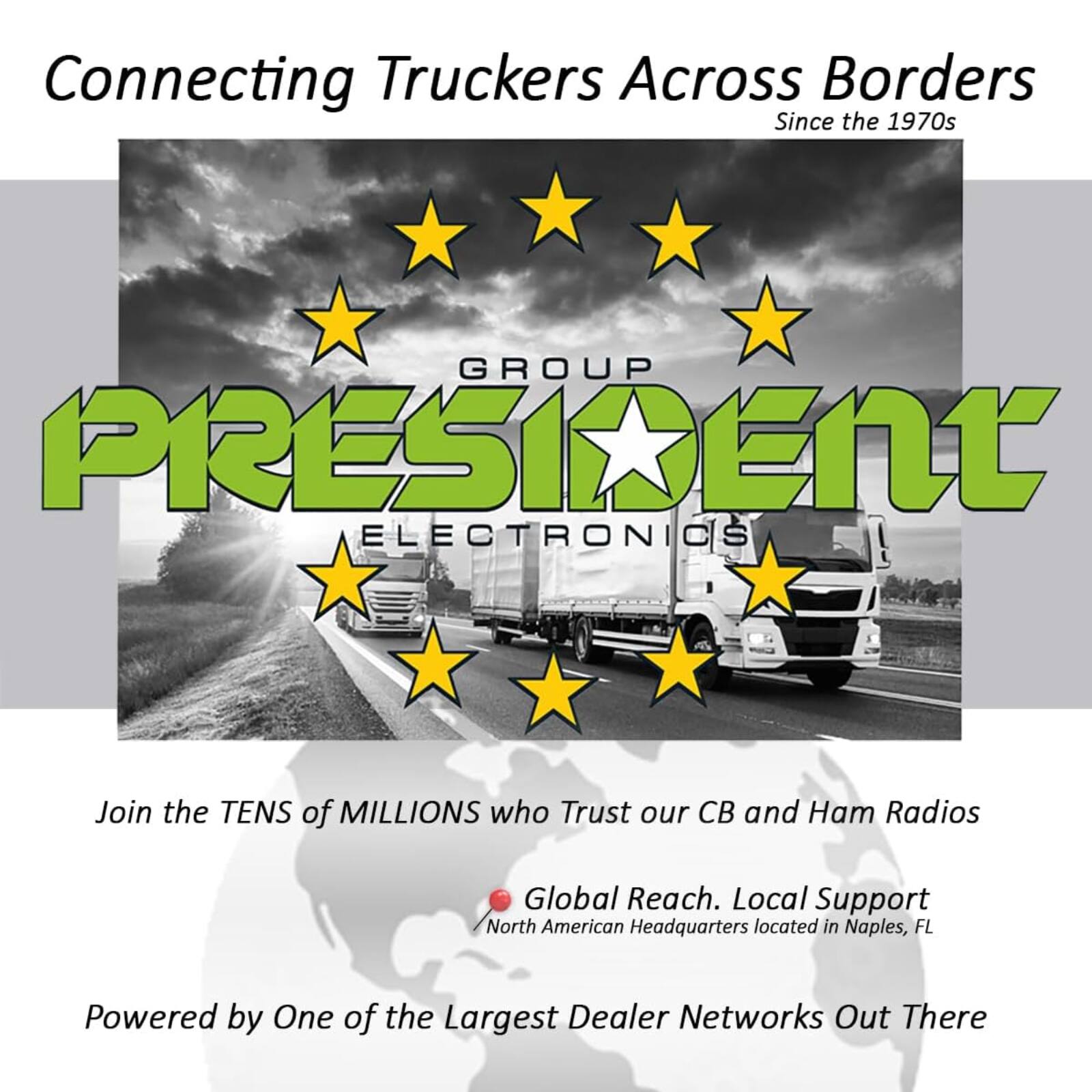 Connecting Truckers Across Borders  
Since the 1970s  

GROUP PRESIDENT ELECTRONICS  

Join the TENS of MILLIONS who Trust our CB and Ham Radios  

Global Reach. Local Support  
North American Headquarters located in Naples, FL  

Powered by One of the Largest Dealer Networks Out There