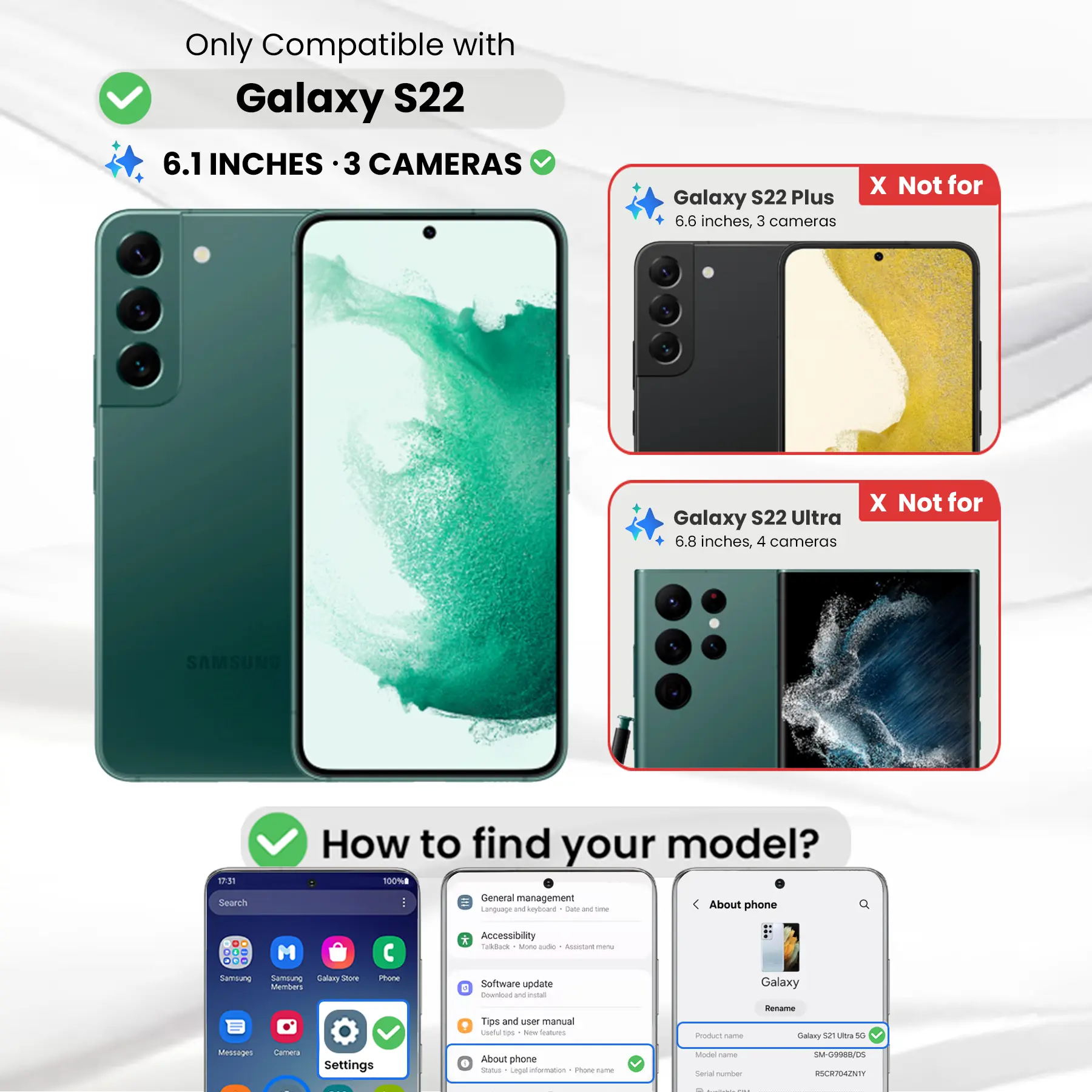 Only Compatible with Galaxy S22  
6.1 INCHES · 3 CAMERAS

Galaxy S22 Plus  
6.6 inches, 3 cameras  
X Not for

Galaxy S22 Ultra  
6.8 inches, 4 cameras  
X Not for

SAMSUNG

How to find your model?  
100%

Search  
General management  
Language and keyboard  
Date and time  
About phone

DO M ... Samsung Samblung Galary Store Members  
Phone  
* Accessibility Todback a MOV aide ALUGHT 100%  
Software update E Download W intal  
Galaxy  
Tips and user manual  
Useful tips New Starcom  
Product nome  
Rename Galaxy 52 Ultra 50  
Messages  
Camera  
Settings  
About phone  
Status Legal information  
Phone-frame  
Model Serial number  
SM-G9988/05 RSCR704ZNTY