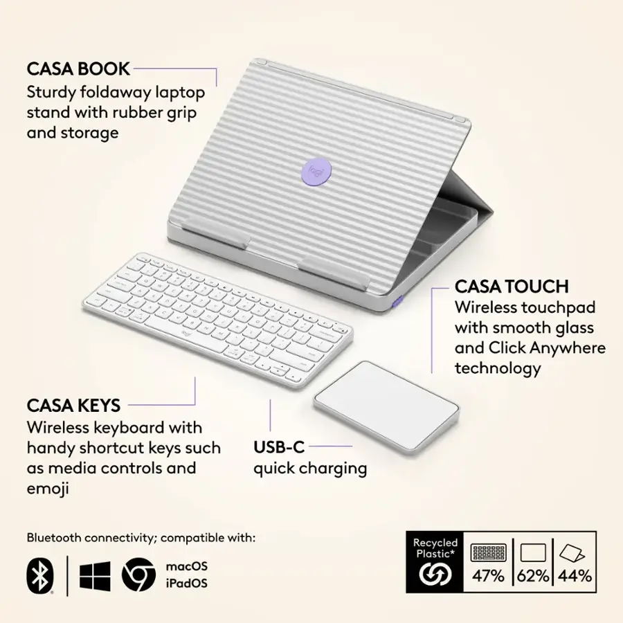 CASA BOOK Sturdy foldaway laptop stand with rubber grip and storage logi - - - - - - . - 1 a F 1 - a - - - . a a 4  - . e ig W . . ! . - : : : - . CASA TOUCH Wireless touchpad with smooth glass and Click Anywhere technology CASA KEYS Wireless keyboard with handy shortcut keys such as media controls and emoji USB-C quick charging Bluetooth connectivity; compatible with: macOS iPadOS Recycled Plastic* 47% 62% 44%