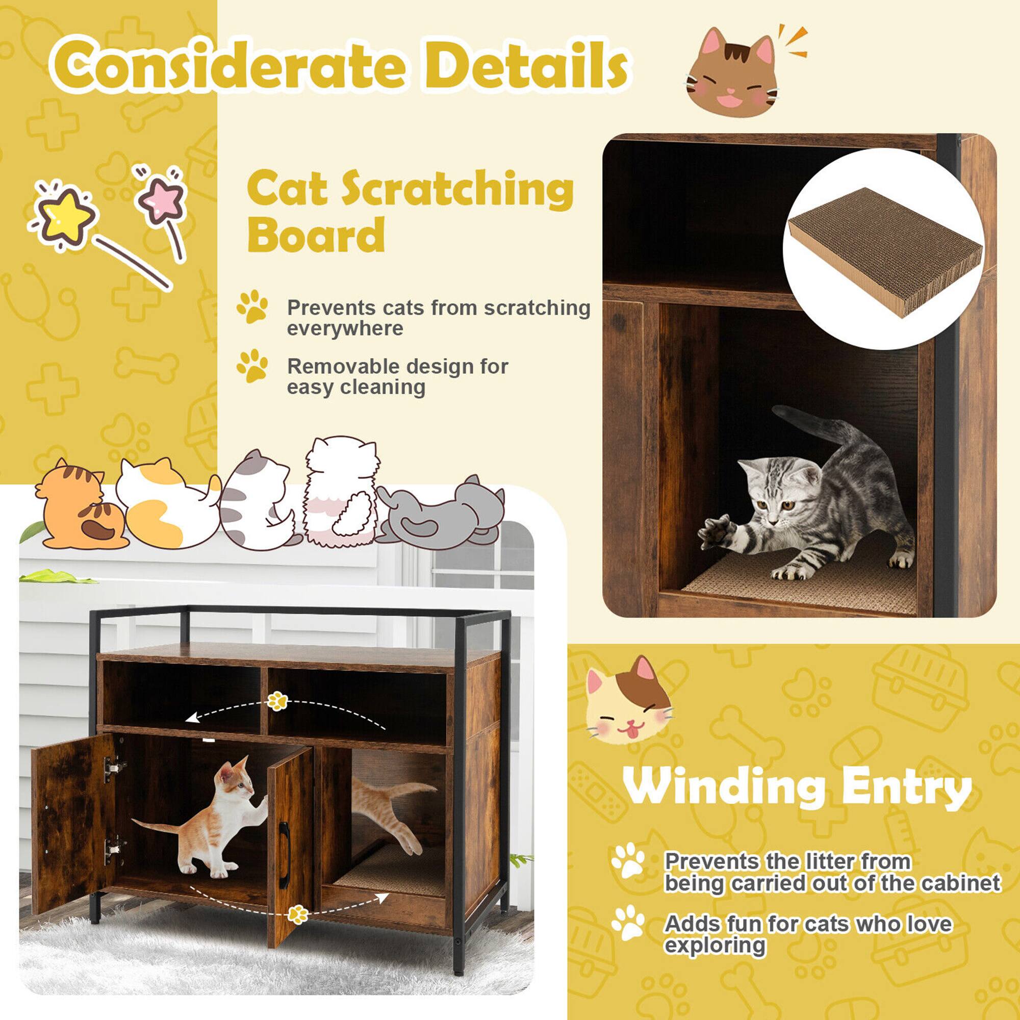 Considerate Details

Cat Scratching Board
- Prevents cats from scratching everywhere
- Removable design for easy cleaning

Winding Entry
- Prevents the litter from being carried out of the cabinet
- Adds fun for cats who love exploring
