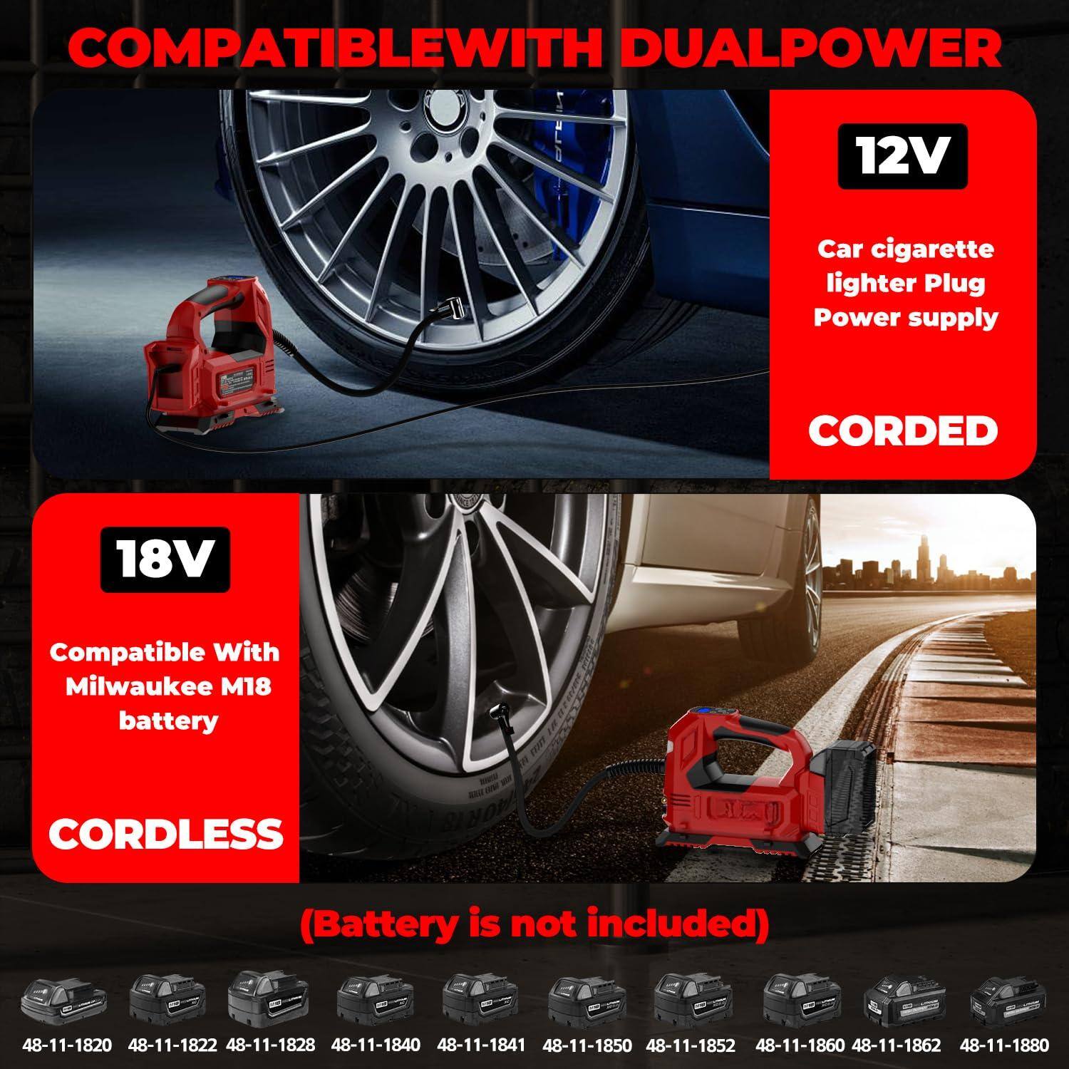 COMPATIBLE WITH DUAL POWER

12V  
Car cigarette lighter Plug Power supply  
CORDED

18V  
Compatible With Milwaukee M18 battery  
CORDLESS  
(Battery is not included)

48-11-1820  
48-11-1822  
48-11-1828  
48-11-1840  
48-11-1841  
48-11-1850  
48-11-1852  
48-11-1860  
48-11-1862  
48-11-1880