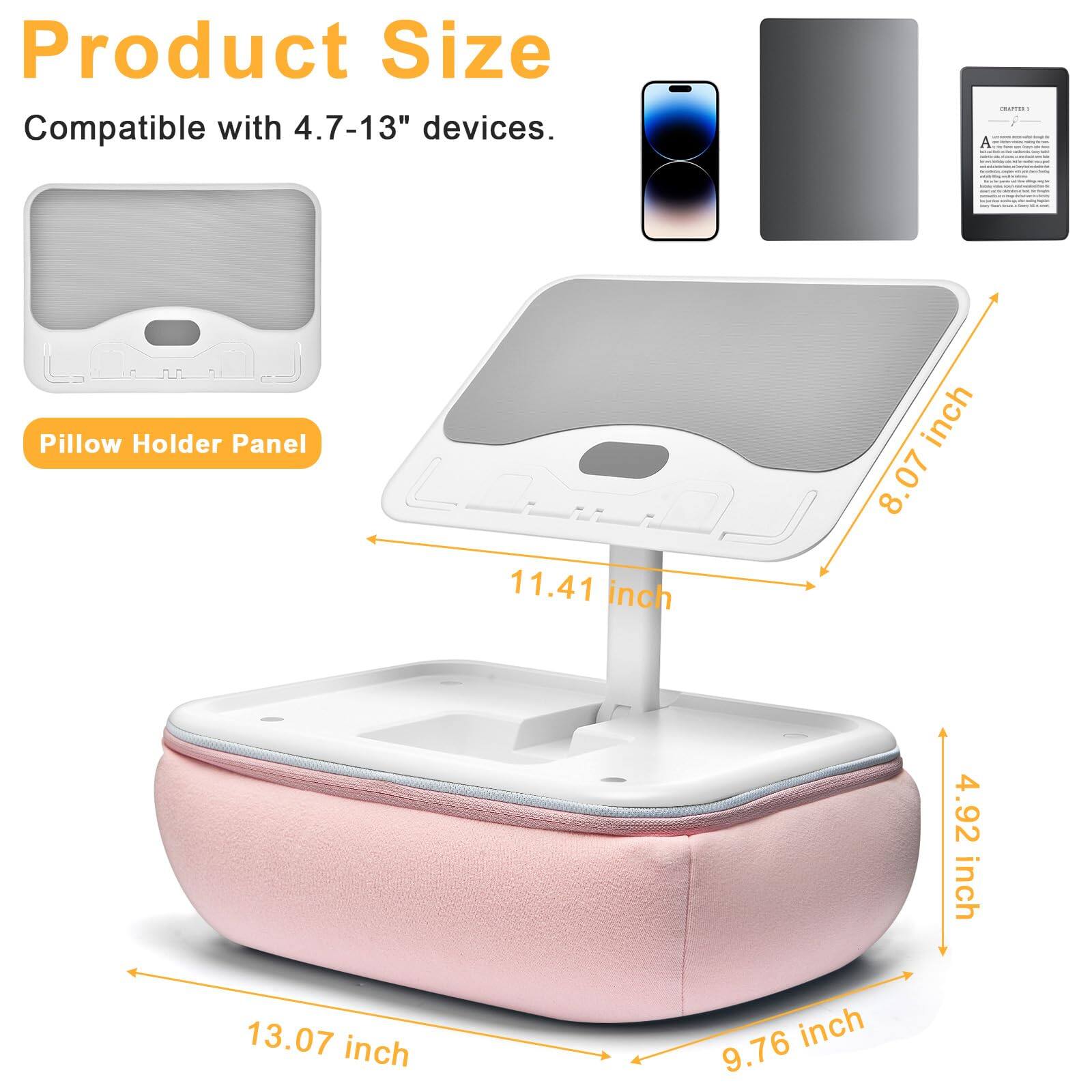 Product Size  
Compatible with 4.7-13" devices.  

Pillow Holder Panel  

- 8.07 inch  
- 11.41 inch  
- 4.92 inch  
- 13.07 inch  
- 9.76 inch