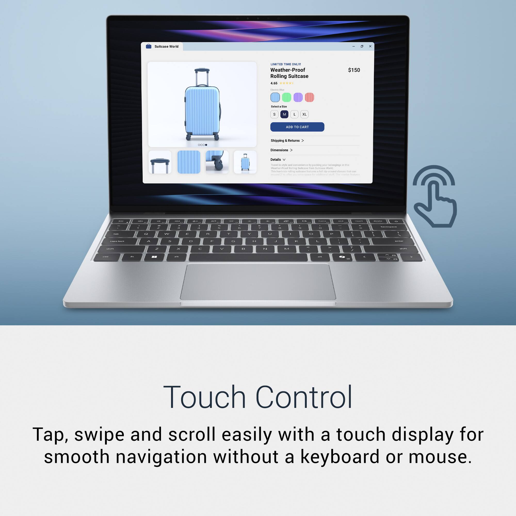 Sultrwa - Weather-Proof Rolling Suitcase EM ... $150

Touch Control
Tap, swipe and scroll easily with a touch display for smooth navigation without a keyboard or mouse.