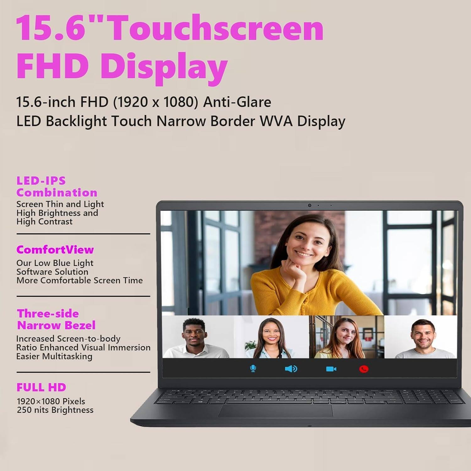 15.6" Touchscreen FHD Display

15.6-inch FHD (1920 x 1080) Anti-Glare LED Backlight Touch Narrow Border WVA Display

LED-IPS Combination
- Screen Thin and Light
- High Brightness and High Contrast

ComfortView
- Our Low Blue Light Software Solution
- More Comfortable Screen Time

Three-side Narrow Bezel
- Increased Screen-to-body Ratio
- Enhanced Visual Immersion
- Easier Multitasking

FULL HD
- 1920 x 1080 Pixels
- 250 nits Brightness