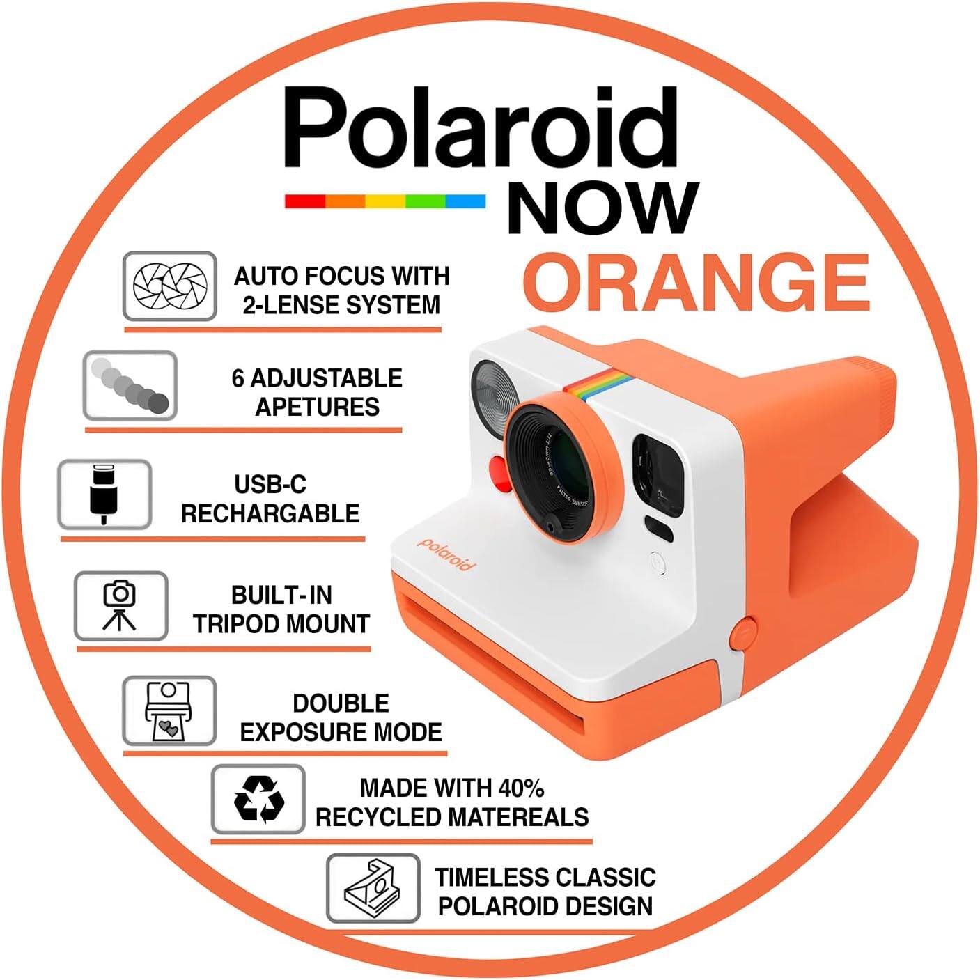 Polaroid NOW AUTO FOCUS WITH ORANGE 2-LENSE SYSTEM  
6 ADJUSTABLE APETURES  
USB-C RECHARGABLE  
polaroid BUILT-IN TRIPOD MOUNT  
DOUBLE EXPOSURE MODE  
MADE WITH 40% RECYCLED MATERIALS  
TIMELESS CLASSIC POLAROID DESIGN