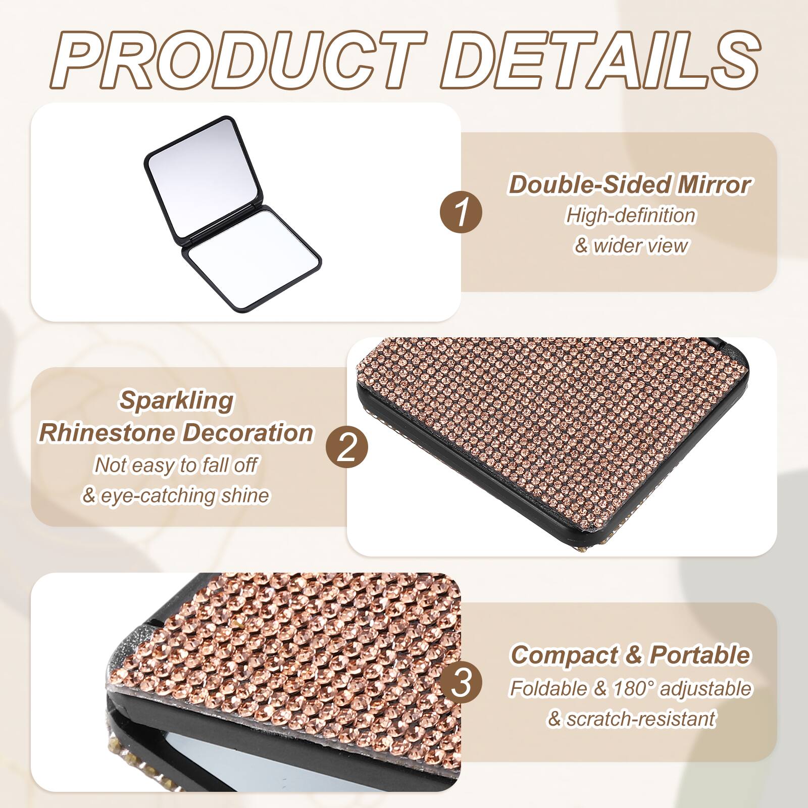 PRODUCT DETAILS

1. Double-Sided Mirror
   - High-definition & wider view

2. Sparkling Rhinestone Decoration
   - Not easy to fall off & eye-catching shine

3. Compact & Portable
   - Foldable & 180° adjustable & scratch-resistant