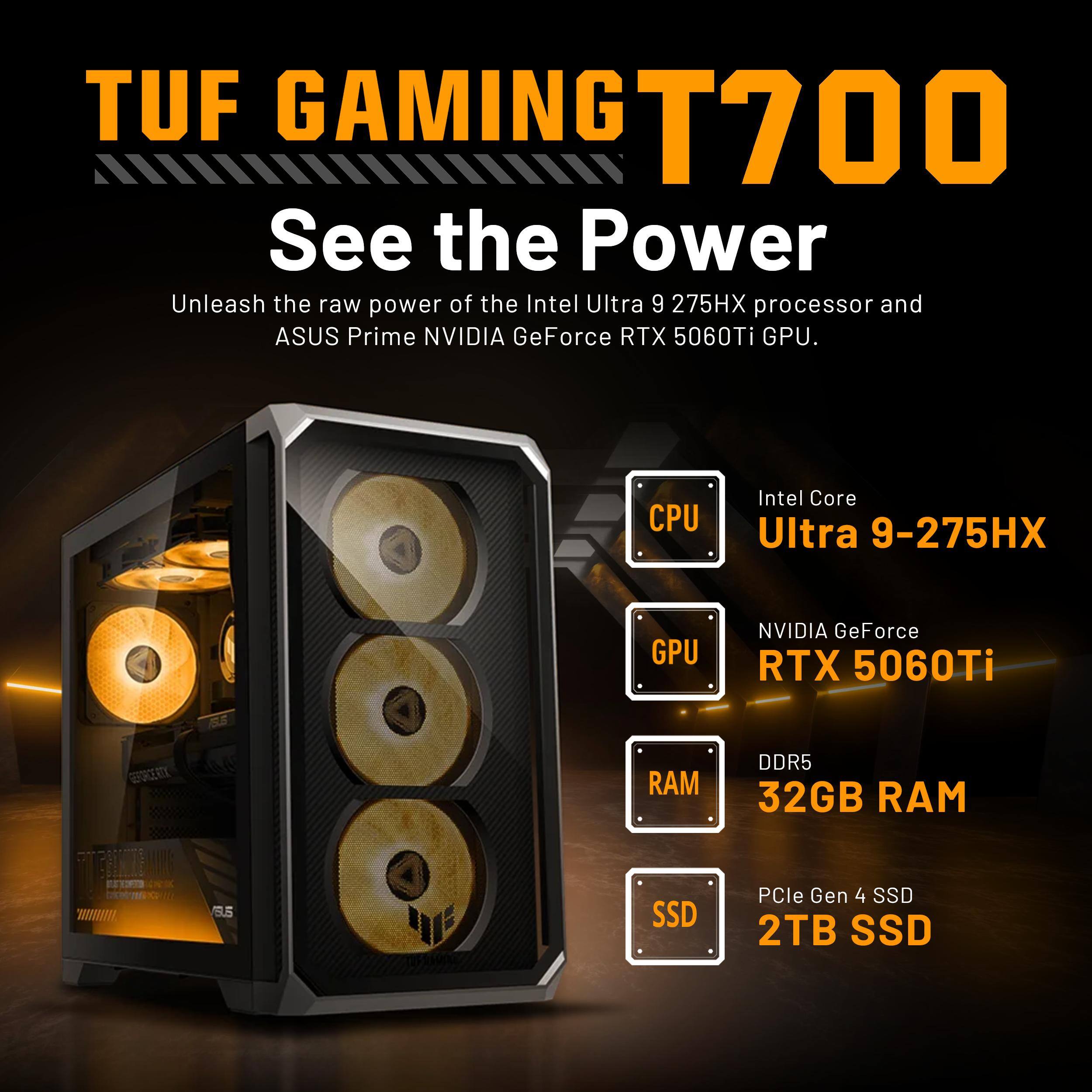 TUF GAMING T700  
See the Power  
Unleash the raw power of the Intel Ultra 9 275HX processor and ASUS Prime NVIDIA GeForce RTX 5060Ti GPU.

CPU  
Intel Core Ultra 9-275HX

GPU  
NVIDIA GeForce RTX 5060Ti

RAM  
DDR5 32GB RAM

SSD  
PCIe Gen 4 SSD 2TB SSD