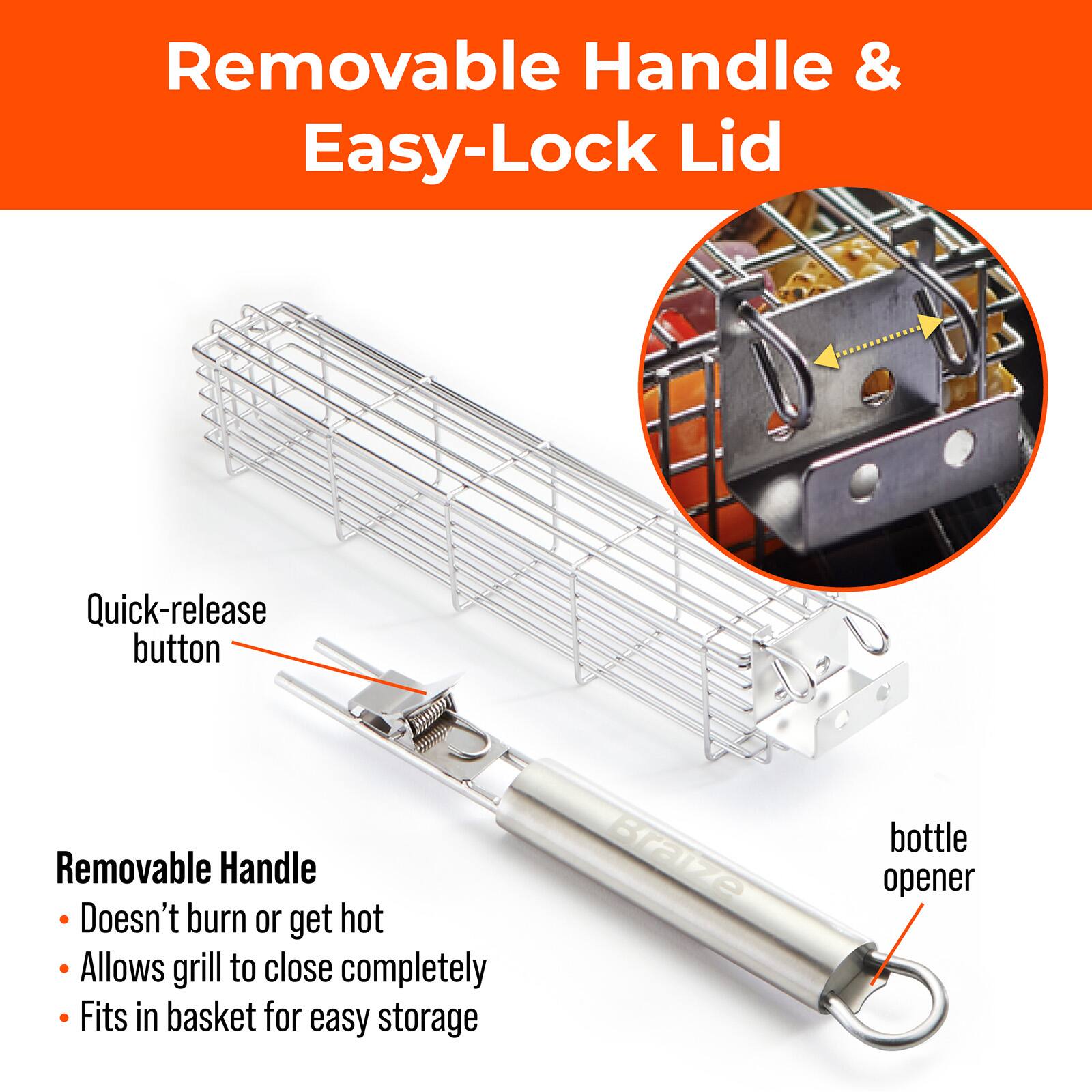Removable Handle & Easy-Lock Lid

Quick-release button

Removable Handle
- Doesn't burn or get hot
- Allows grill to close completely
- Fits in basket for easy storage

Braize bottle opener