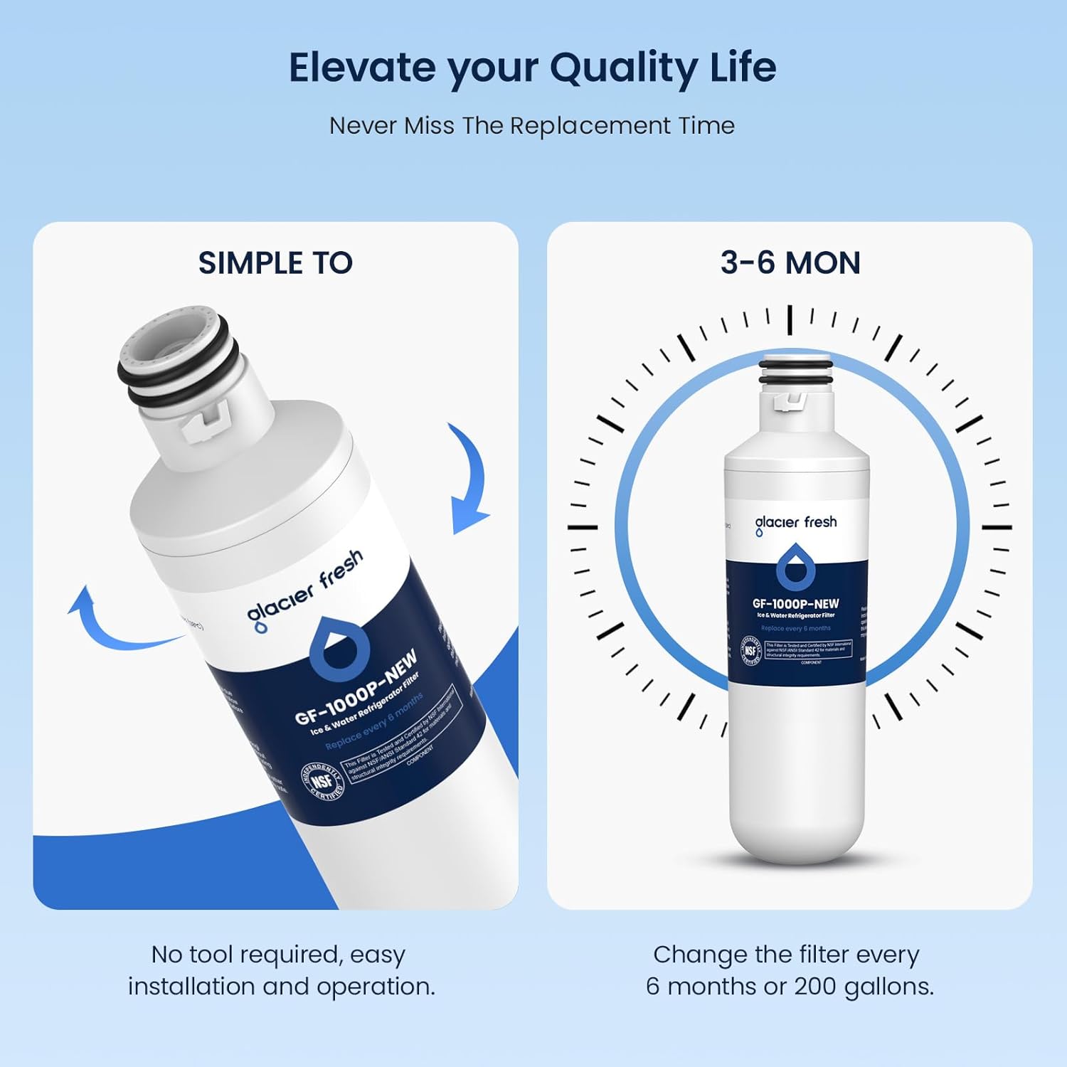 Elevate your Quality Life  
Never Miss The Replacement Time  

SIMPLE TO  
No tool required, easy installation and operation.  

3-6 MON  
Change the filter every 6 months or 200 gallons.  

glacier fresh  
GF-1000P-NEW  
10" Water Filter  
Replace every 6 months or 200 gallons.