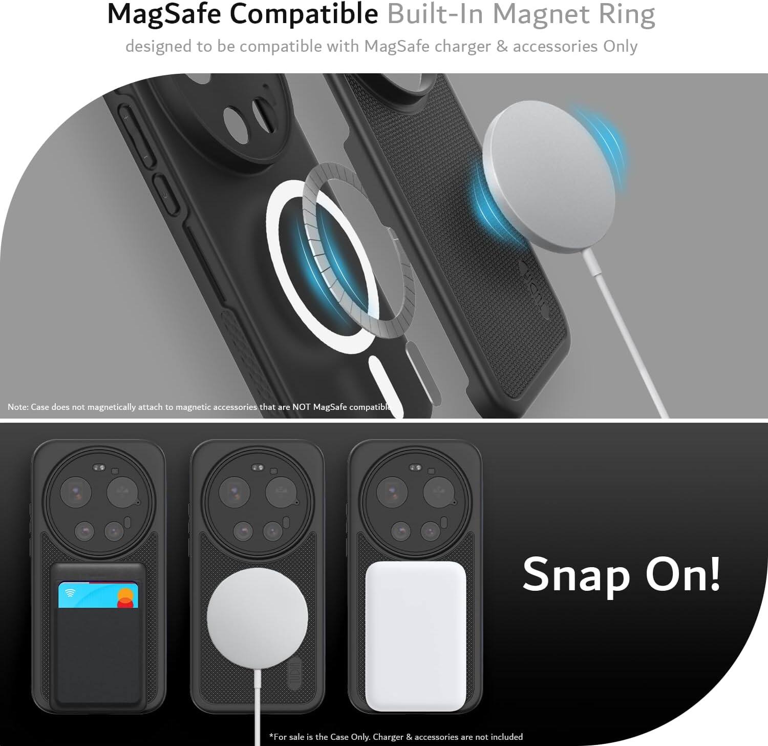 MagSafe Compatible Built-In Magnet Ring designed to be compatible with MagSafe charger & accessories Only

Note: Case does not magnetically attach to magnetic accessories that are NOT MagSafe compatible

Snap On!

*For sale is the Case Only. Charger & accessories are not included