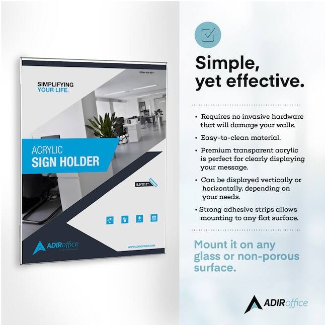 SIMPLIFYING YOUR LIFE. Simple, yet effective. ACRYLIC SIGN HOLDER 8.5"X11" Requires no invasive hardware that will damage your walls. Easy-to-clean material. Premium transparent acrylic is perfect for clearly displaying your message. Can be displayed vertically or horizontally, depending on your needs. Strong adhesive strips allows mounting to any flat surface. Mount it on any glass or non-porous surface. ADIRoffice WWw.ADIOFFCE.COM