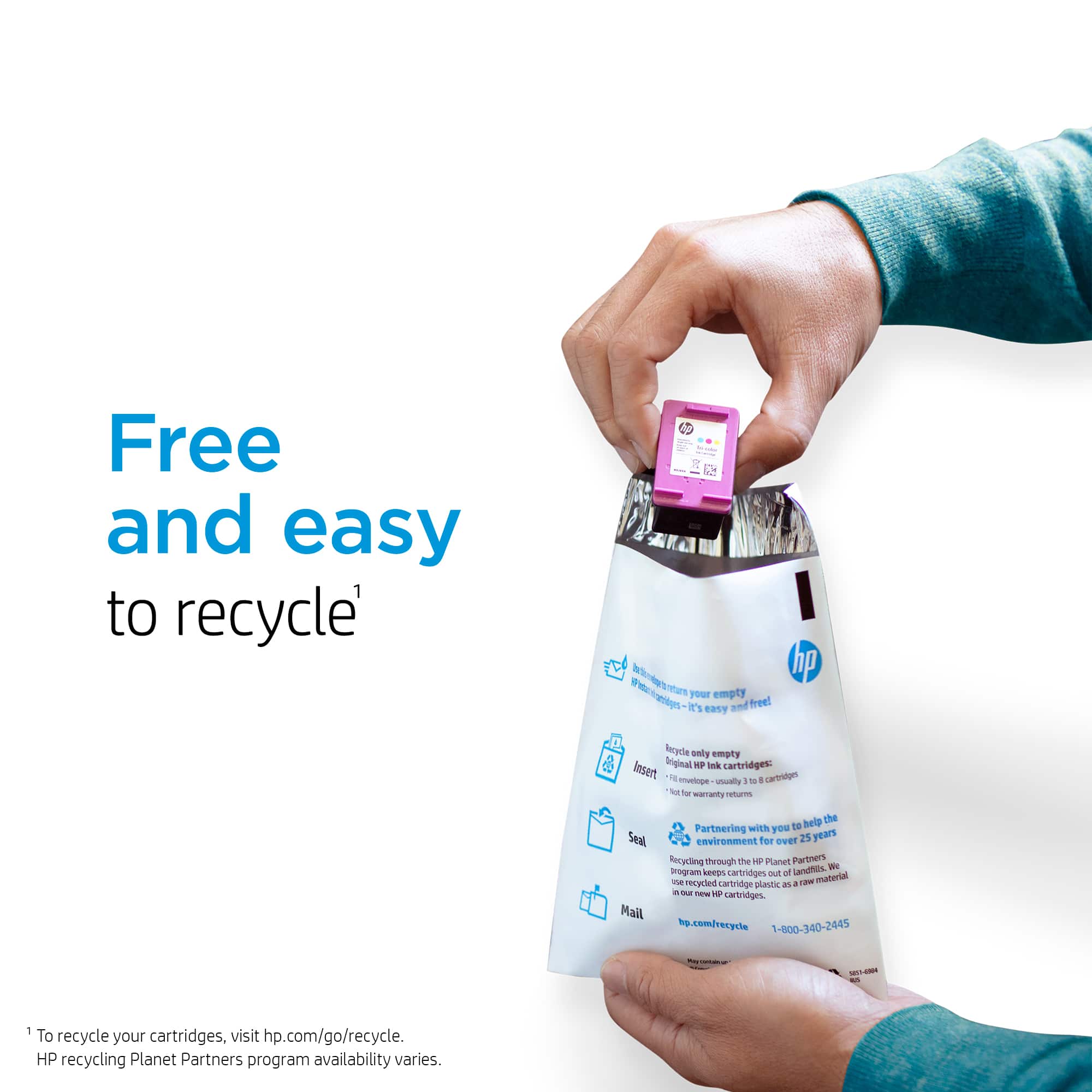"Free and easy to recycle" HP Ink cartridges. It's easy to empty and free to recycle your Original HP ink cartridges. Usually, you can recycle them for free, even if they're out of warranty. We're partnering with you to help seal the environment for 25 years through the HP Planet Partners program, which keeps cartridges out of the waste stream. Mail hp.com/recycle or call 1-800-340-2445. To recycle your cartridges, visit hp.com/go/recycle. HP recycling Planet Partners program availability varies.