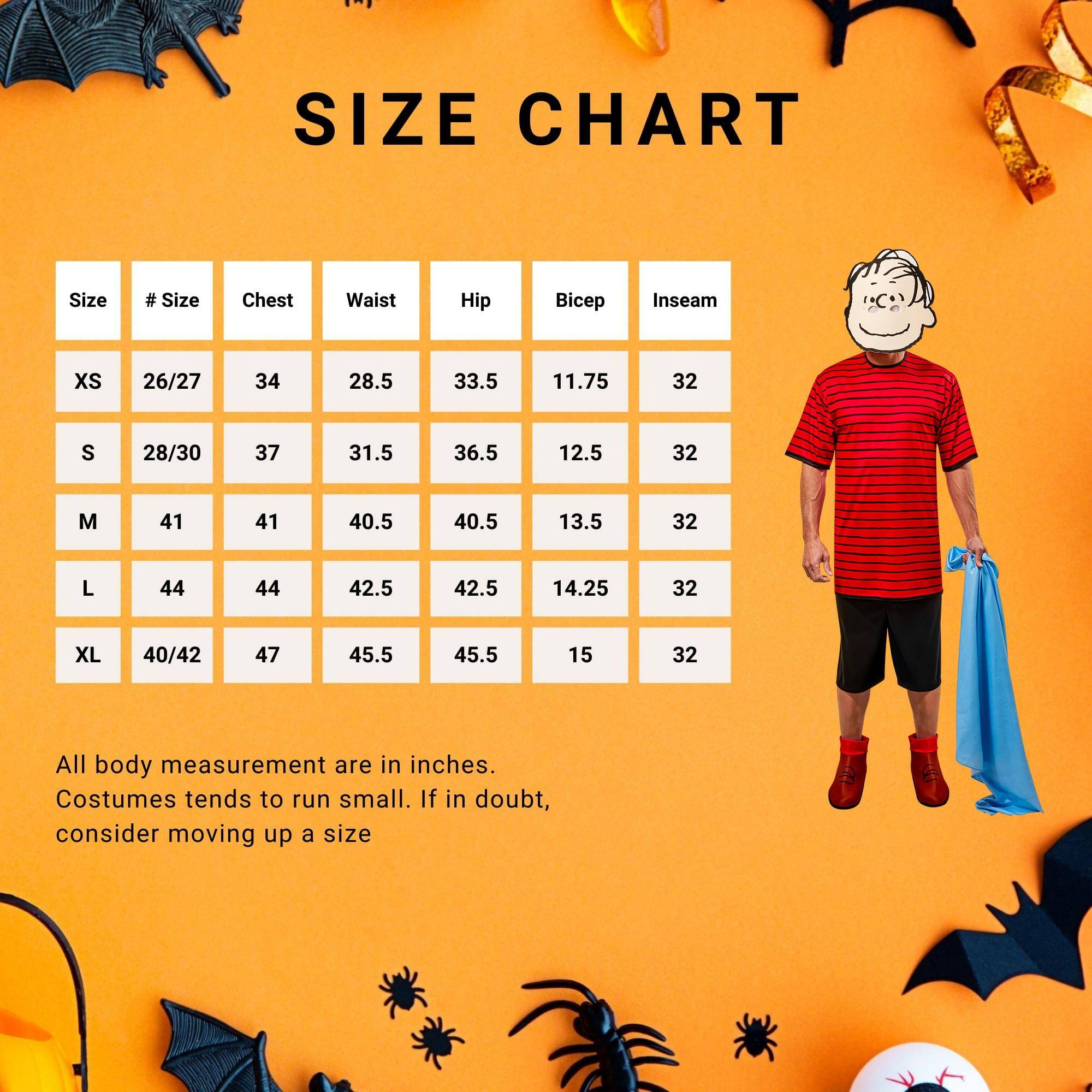 **SIZE CHART**

| Size | # Size | Chest | Waist | Hip | Bicep | Inseam |
|------|--------|-------|-------|------|--------|--------|
| XS   | 26/27  | 34    | 28.5  | 33.5 | 11.75  | 32     |
| S    | 28/30  | 37    | 31.5  | 36.5 | 12.5   | 32     |
| M    | 41     | 41    | 40.5  | 40.5 | 13.5   | 32     |
| L    | 44     | 44    | 42.5  | 42.5 | 14.25  | 32     |
| XL   | 40/42  | 47    | 45.5  | 45.5 | 15     | 32     |

All body measurement are in inches. Costumes tend to run