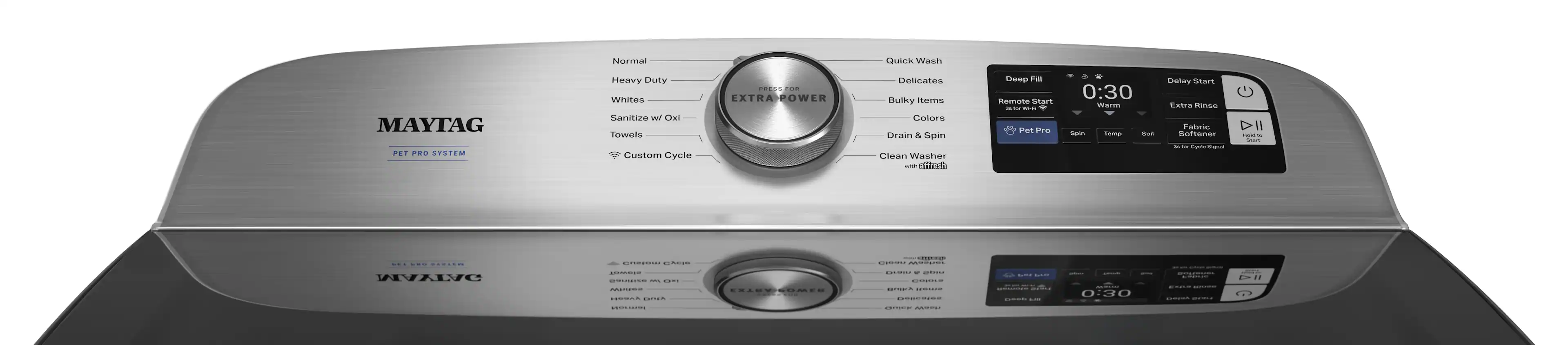 MAYTAG  
PET PRO SYSTEM  

Normal  
Heavy Duty  
Whites  
Sanitize w/ Oxi  
Towels  
Custom Cycle  

Quick Wash  
Delicates  
Bulky Items  
Colors  
Drain & Spin  
Clean Washer  

EXTRA POWER  

Deep Fill  
0:30  
Warm  

Delay Start  
Extra Rinse  
Fabric Softener  
3x for Cycle Signal  

Remote Start  
as for Wi-Fi  

Pet Pro  
Spin  
Temp  
Soil  

0:30  

EXTRA POWER  

0:30