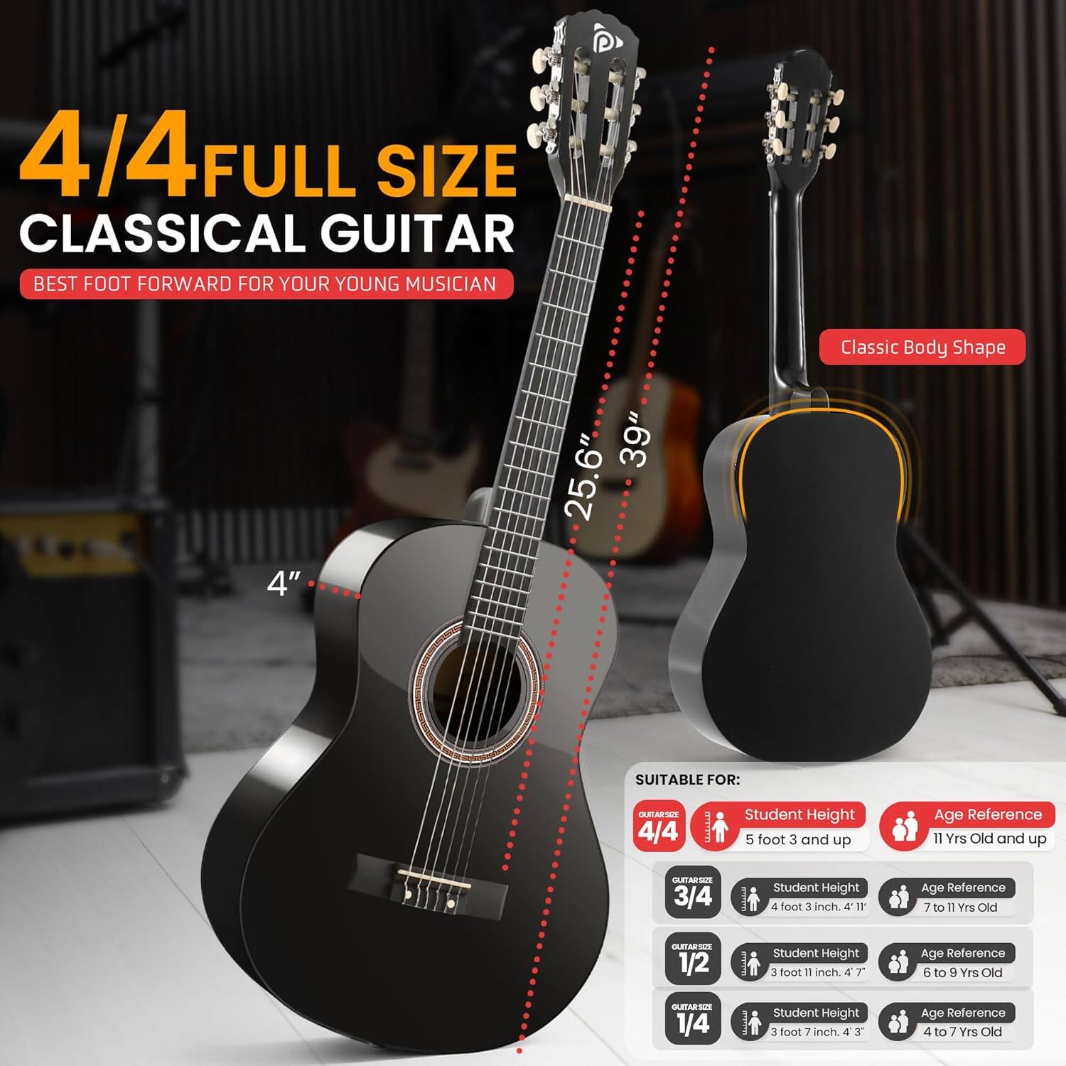 4/4 FULL SIZE CLASSICAL GUITAR  
BEST FOOT FORWARD FOR YOUR YOUNG MUSICIAN  

Classic Body Shape  
4"  
39"  
25.6"  

SUITABLE FOR:  

4/4  
Student Height: 5 foot 3 and up  
Age Reference: 11 Yrs Old and up  

3/4  
Student Height: 4 foot 3 inch  
Age Reference: 7 to 11 Yrs Old  

1/2  
Student Height: 3 foot 11 inch  
Age Reference: 6 to 9 Yrs Old  

1/4  
Student Height: 3 foot 3 inch  
Age Reference: 4 to 7 Yrs Old