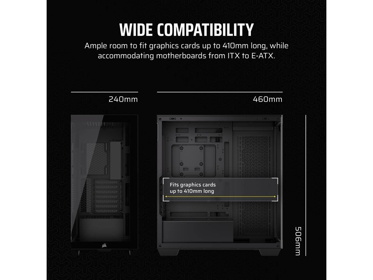 WIDE COMPATIBILITY  
Ample room to fit graphics cards up to 410mm long, while accommodating motherboards from ITX to E-ATX.  

240mm  
460mm  
506mm  

Fits graphics cards up to 410mm long