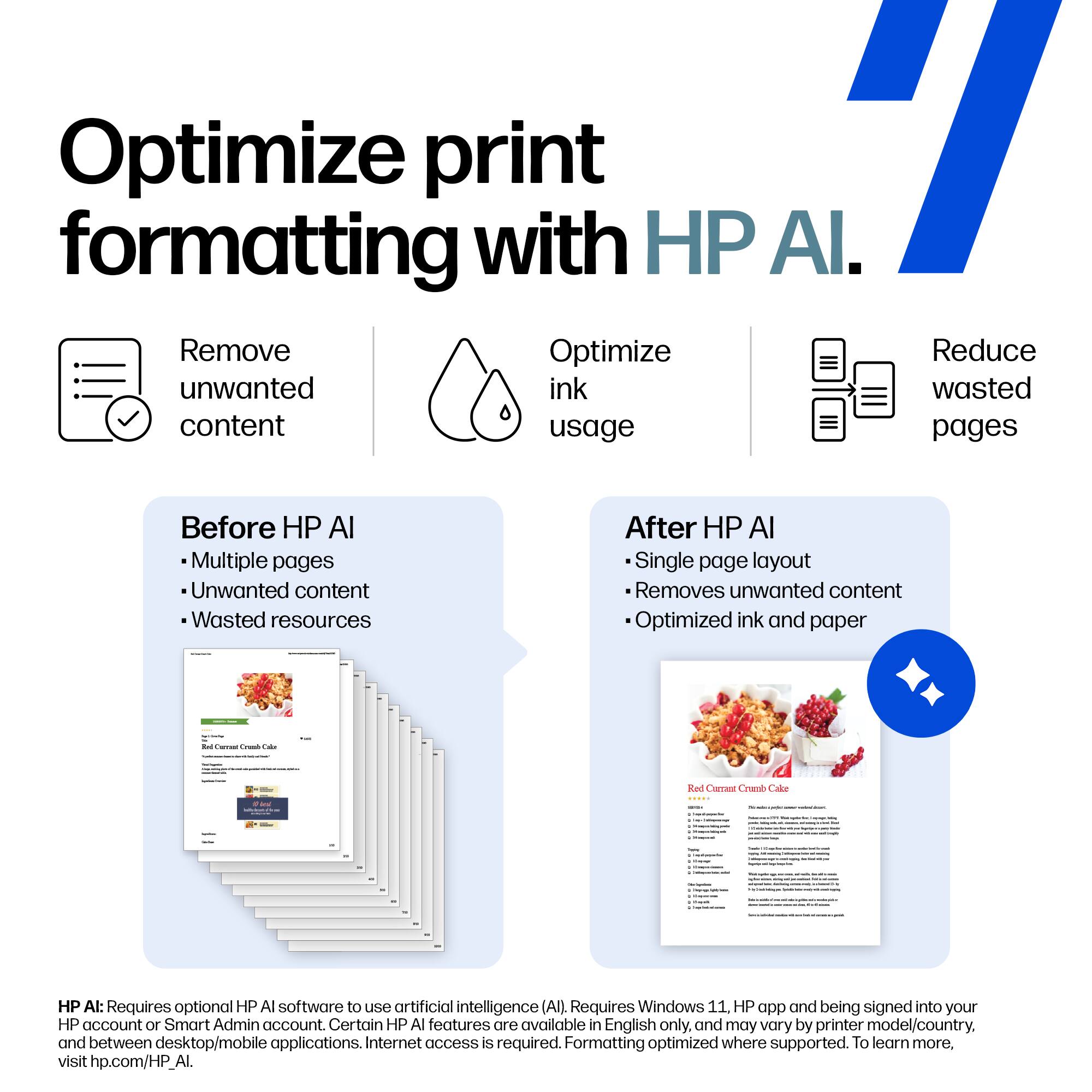 Optimize print formatting with HP AI.

Remove unwanted content  
Optimize ink usage  
Reduce wasted pages

Before HP AI  
- Multiple pages  
- Unwanted content  
- Wasted resources

After HP AI  
- Single page layout  
- Removes unwanted content  
- Optimized ink and paper

Red Currant Crumb Cake

HP AI: Requires optional HP AI software to use artificial intelligence (AI). Requires Windows 11, HP app and being signed into your HP account or Smart Admin account. Certain HP AI features are available in English only, and may vary by printer model/country, and between desktop/mobile applications. Internet access is required. Formatting optimized where supported. To learn more, visit hp.com/HP_AI.