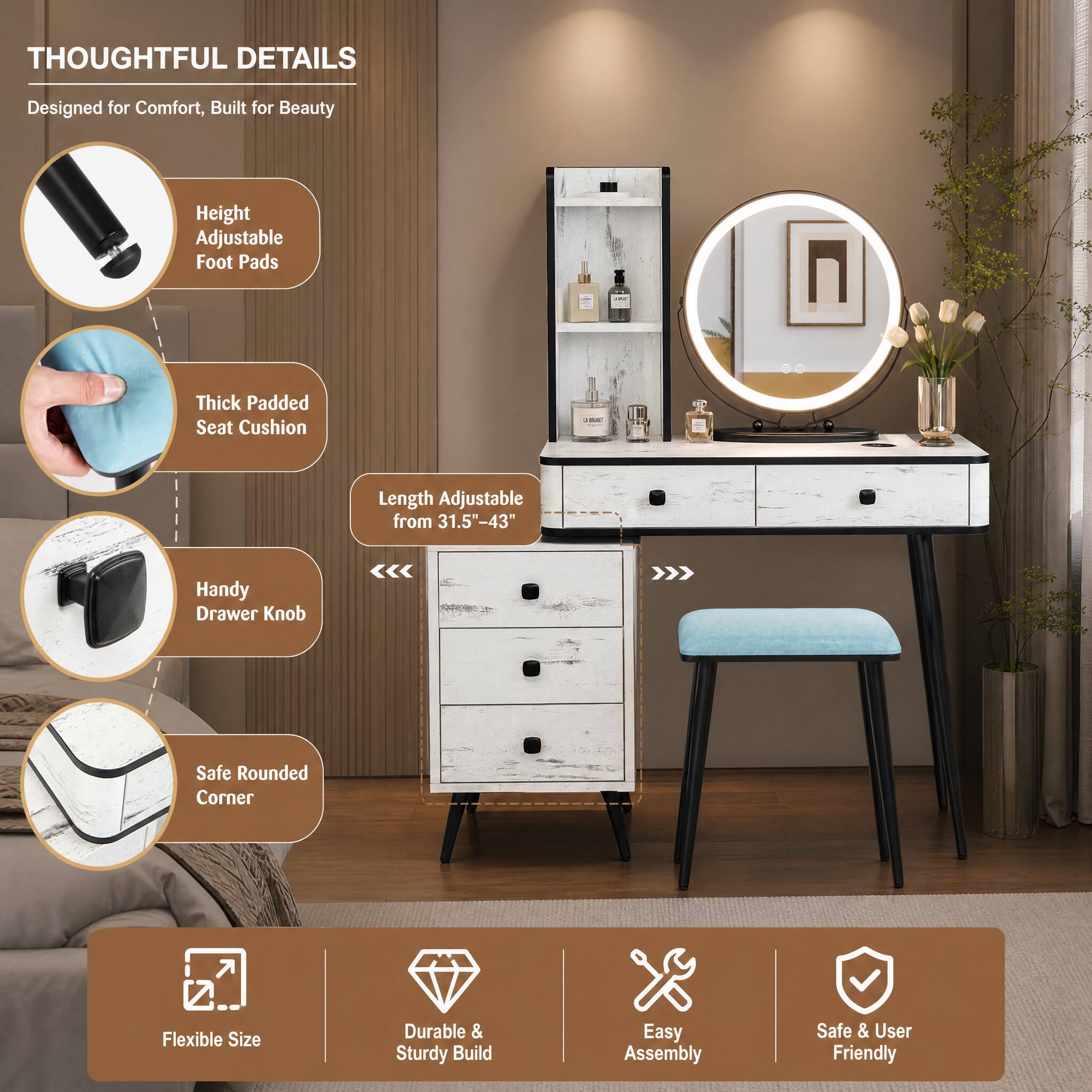 THOUGHTFUL DETAILS  
Designed for Comfort, Built for Beauty  
Height Adjustable Foot Pads  
Thick Padded Seat Cushion  
Length Adjustable from 31.5"-43"  
Handy Drawer Knob  
Safe Rounded Corner  
Flexible Size  
Durable & Sturdy Build  
Easy Assembly  
Safe & User Friendly