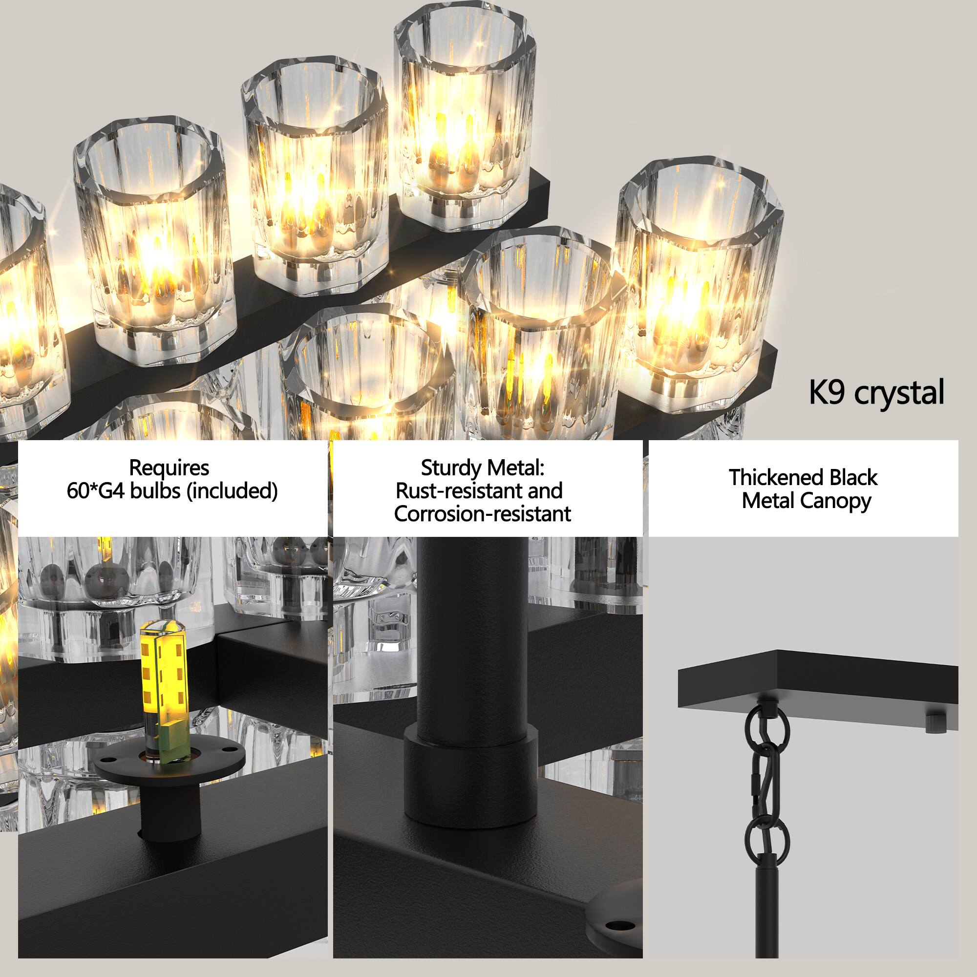 K9 crystal  
Requires 60*G4 bulbs (included)  
Sturdy Metal: Rust-resistant and Corrosion-resistant  
Thickened Black Metal Canopy