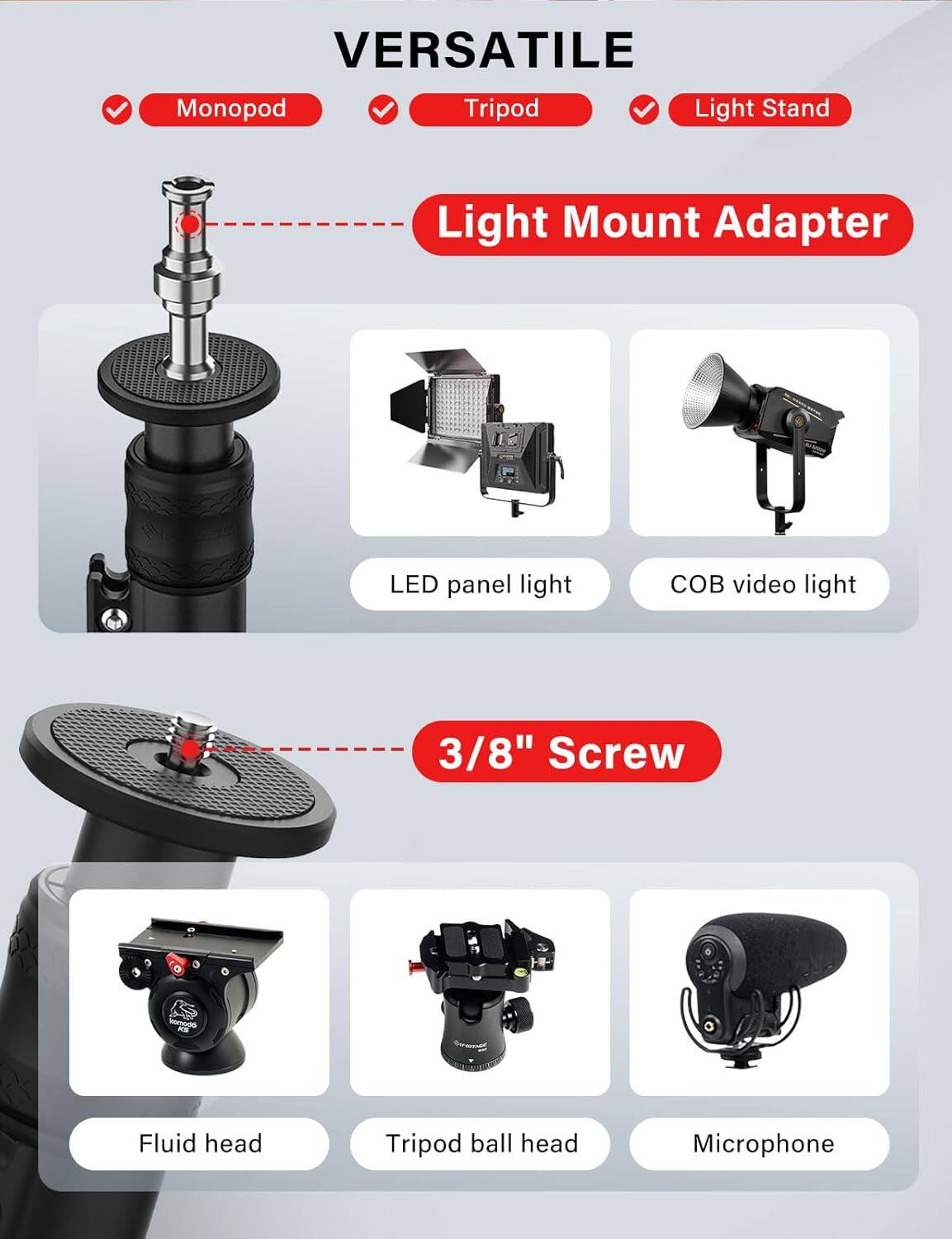 VERSATILE  
- Monopod  
- Tripod  
- Light Stand  

Light Mount Adapter  
- LED panel light  
- COB video light  

3/8" Screw  
- Fluid head  
- Tripod ball head  
- Microphone