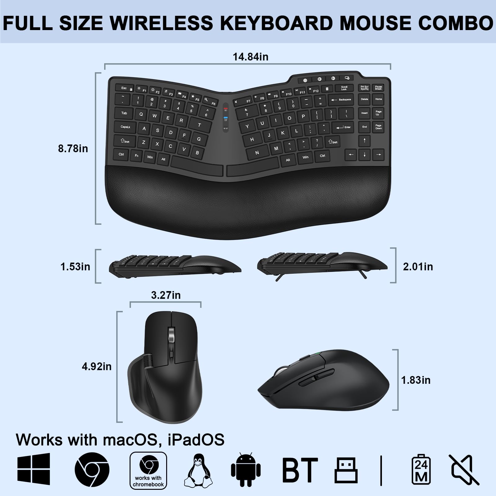 FULL SIZE WIRELESS KEYBOARD MOUSE COMBO

14.84in x 8.78in

1.53in x 2.01in x 3.27in x 4.92in x 1.83in

Works with macOS, iPadOS

Works with Chromebook

BT

24M