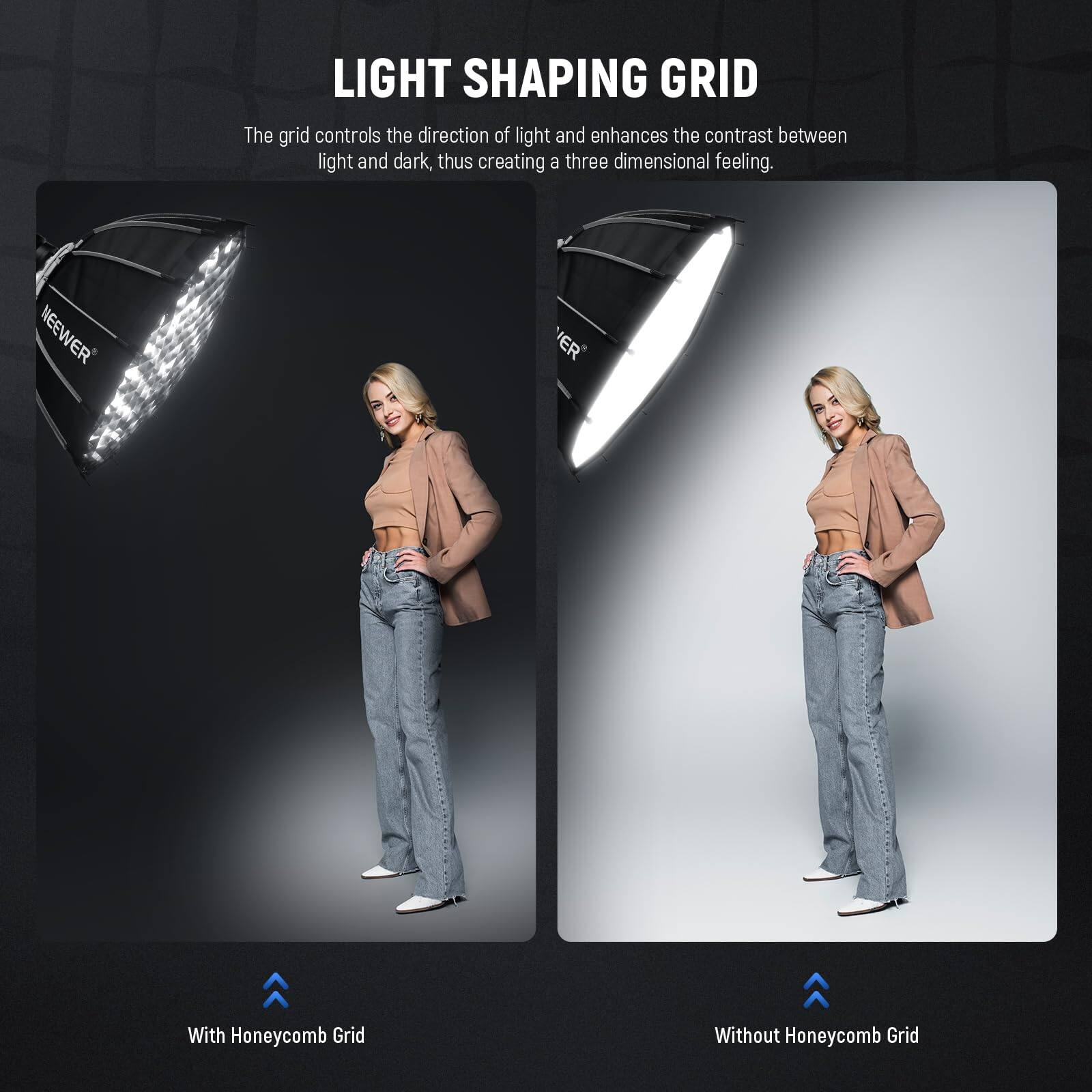 LIGHT SHAPING GRID

The grid controls the direction of light and enhances the contrast between light and dark, thus creating a three-dimensional feeling.

With Honeycomb Grid

Without Honeycomb Grid