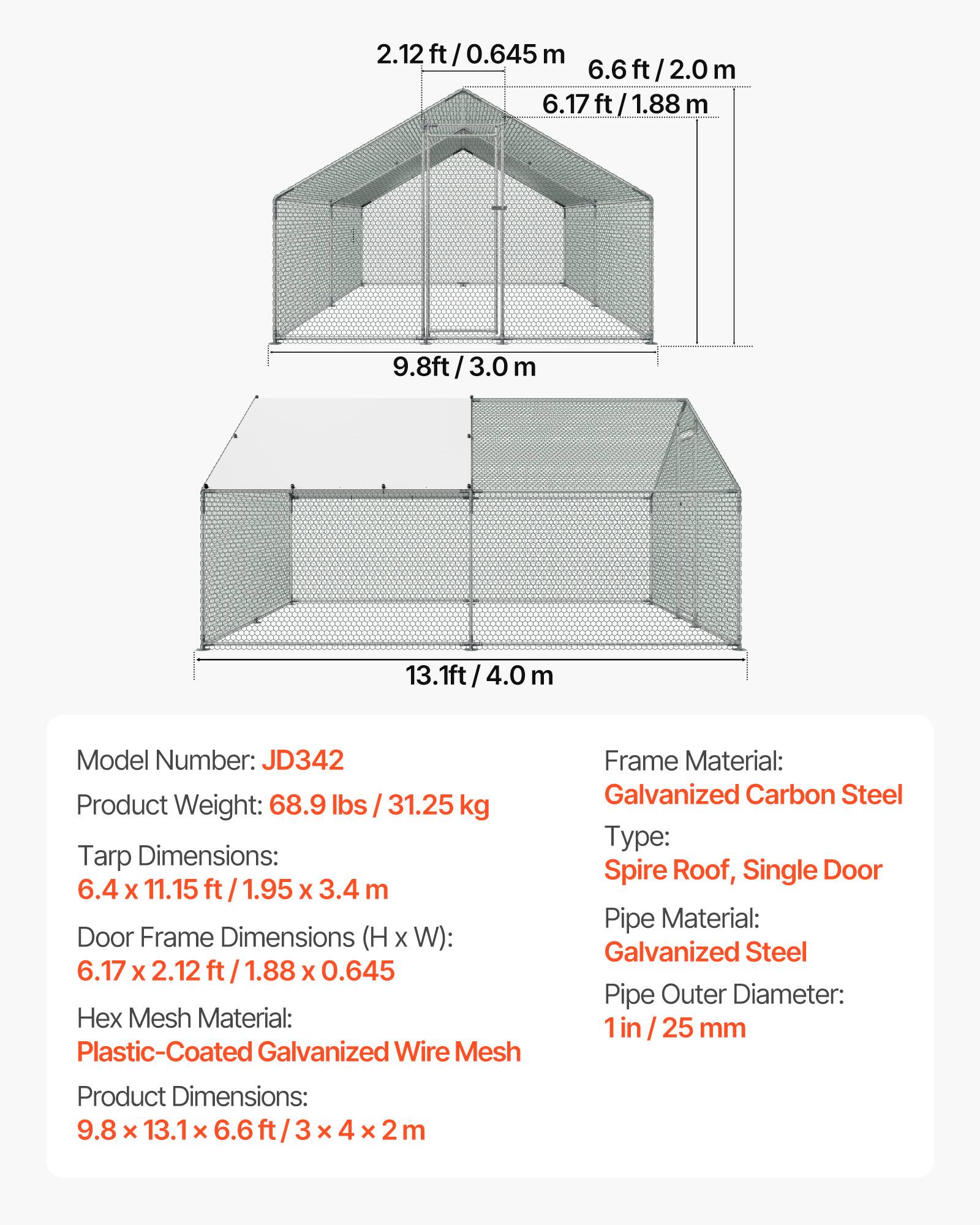 2.12 ft / 0.645 m  
6.6 ft / 2.0 m  
6.17 ft / 1.88 m  
9.8 ft / 3.0 m  
13.1 ft / 4.0 m  

Model Number: JD342  
Product Weight: 68.9 lbs / 31.25 kg  

Tarp Dimensions: 6.4 x 11.15 ft / 1.95 x 3.4 m  
Door Frame Dimensions (H x W): 6.17 x 2.12 ft / 1.88 x 0.645  

Hex Mesh Material: Plastic-Coated Galvanized Wire  
Frame Material: Galvanized Carbon Steel  
Type: Spire Roof, Single Door  
Pipe Material: Galvanized Steel  
Pipe Outer Diameter: 1 in / 25 mm  

Product Dimensions: 9.8 x 13.1 x 6.6 ft / 3 x 4 x 2 m