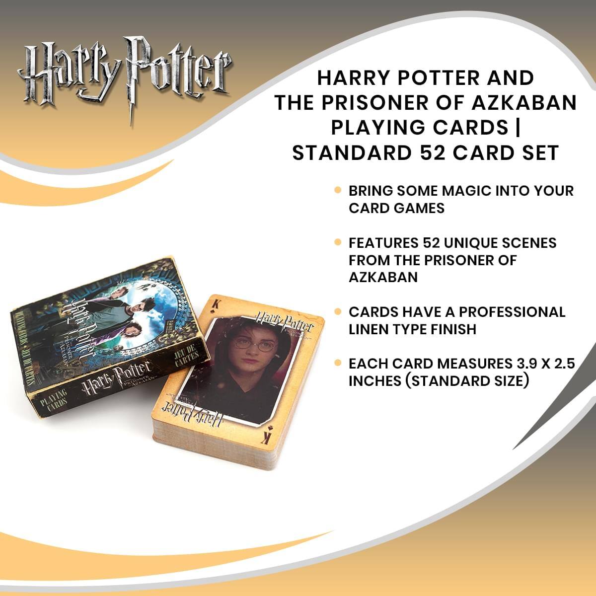 Harry Potter  
THE PRISONER OF AZKABAN  
PLAYING CARDS | STANDARD 52 CARD SET  

BRING SOME MAGIC INTO YOUR CARD GAMES  

FEATURES 52 UNIQUE SCENES FROM THE PRISONER OF AZKABAN  

CARDS HAVE A PROFESSIONAL LINEN TYPE FINISH  

EACH CARD MEASURES 3.9 X 2.5 INCHES (STANDARD SIZE)