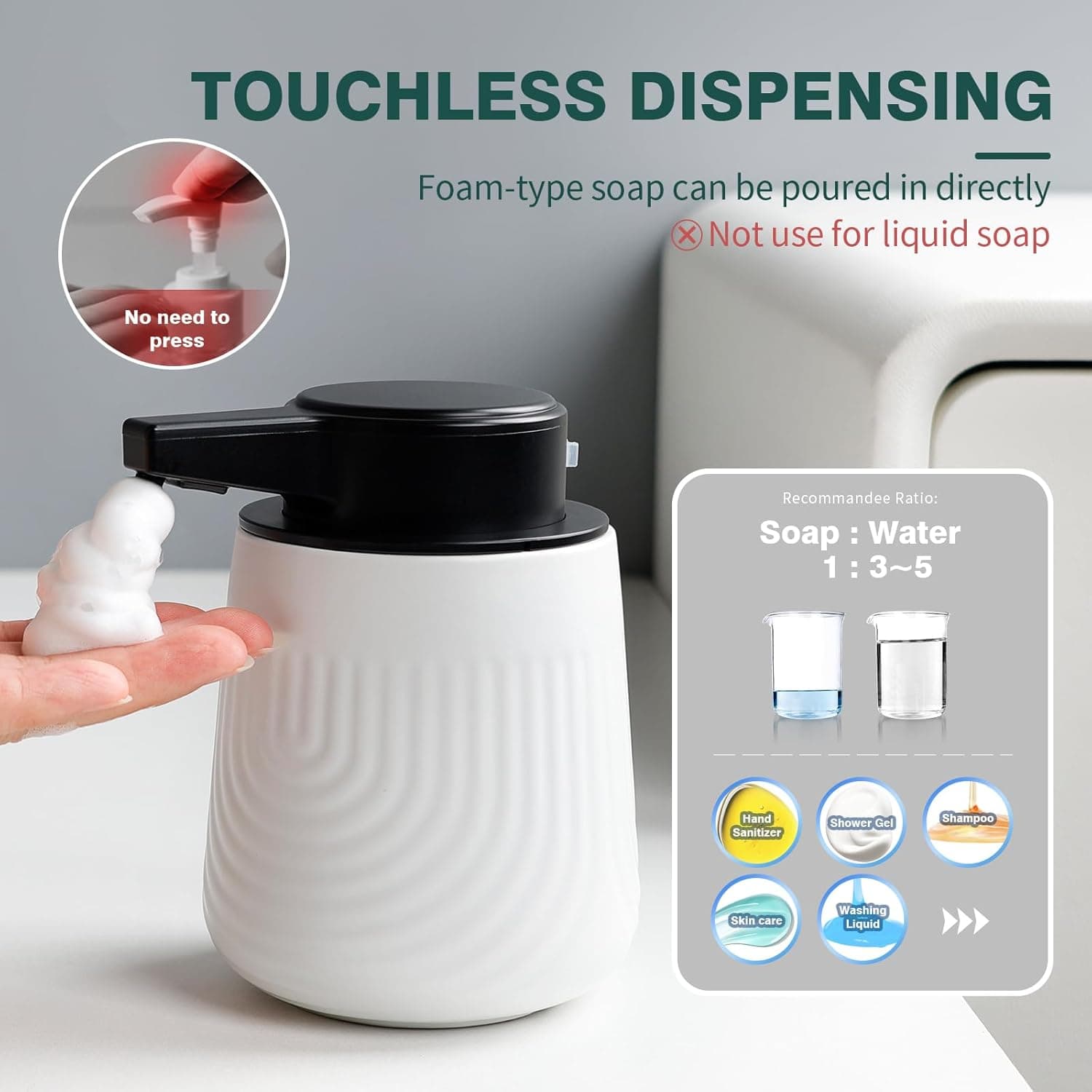 TOUCHLESS DISPENSING  
Foam-type soap can be poured in directly  
❌ Not use for liquid soap  

No need to press  

Recommended Ratio:  
Soap : Water 1 : 3~5  

Hand Sanitizer  
Shower Gel  
Shampoo  
Skin care  
Washing Liquid