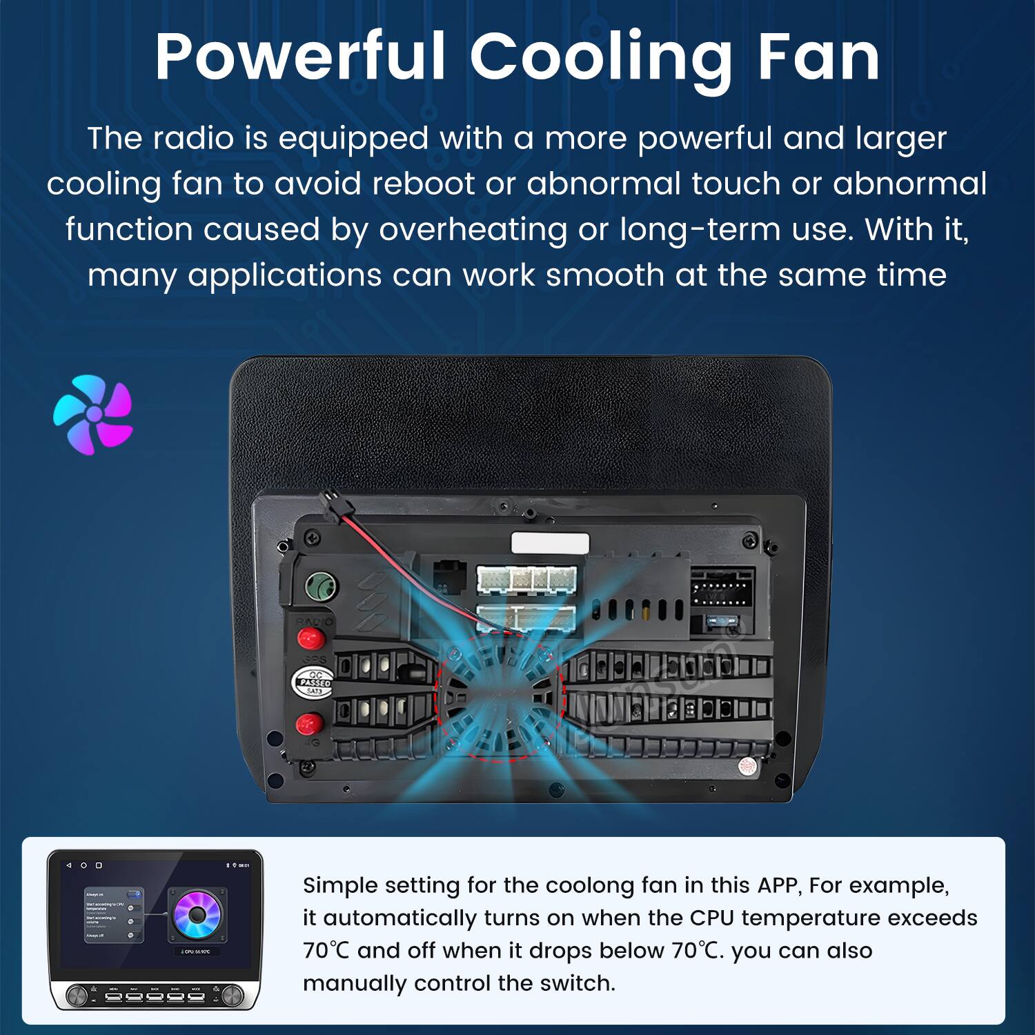 Powerful Cooling Fan

The radio is equipped with a more powerful and larger cooling fan to avoid reboot or abnormal touch or abnormal function caused by overheating or long-term use. With it, many applications can work smooth at the same time.

Simple setting for the cooling fan in this APP, For example, it automatically turns on when the CPU temperature exceeds 70°C and off when it drops below 70°C. You can also manually control the switch.
