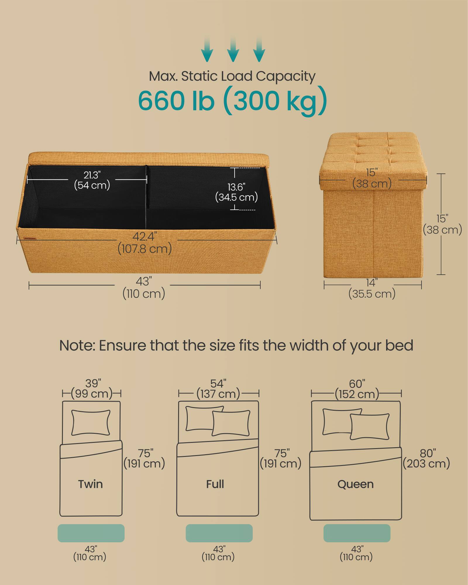 Max. Static Load Capacity: 660 lb (300 kg)

Dimensions:
- Length: 43" (110 cm)
- Width: 42.4" (107.8 cm)
- Height: 15" (38 cm)
- Depth: 14" (35.5 cm)
- Side Height: 15" (38 cm)
- Side Width: 21.3" (54 cm)

Note: Ensure that the size fits the width of your bed

Bed Sizes:
- Twin: 39" (99 cm) wide, 75" (191 cm) long
- Full: 54" (137 cm) wide, 75" (191 cm) long
- Queen: 60" (152 cm) wide, 80" (203 cm) long

All bed sizes have a depth of 43" (110 cm).