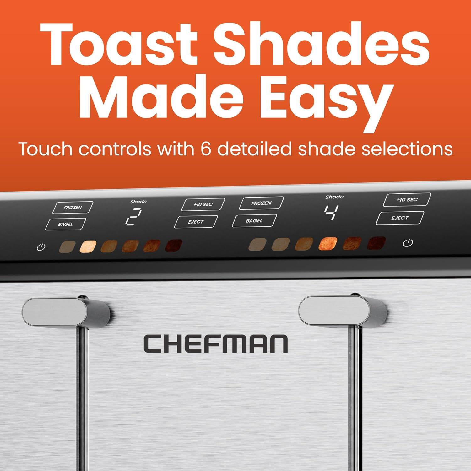Toast Shades Made Easy

Touch controls with 6 detailed shade selections

FROZEN BAGEL Shade +10 SEC EJECT

FROZEN BAGEL Shade 4 +10 SEC EJECT

CHEFMAN