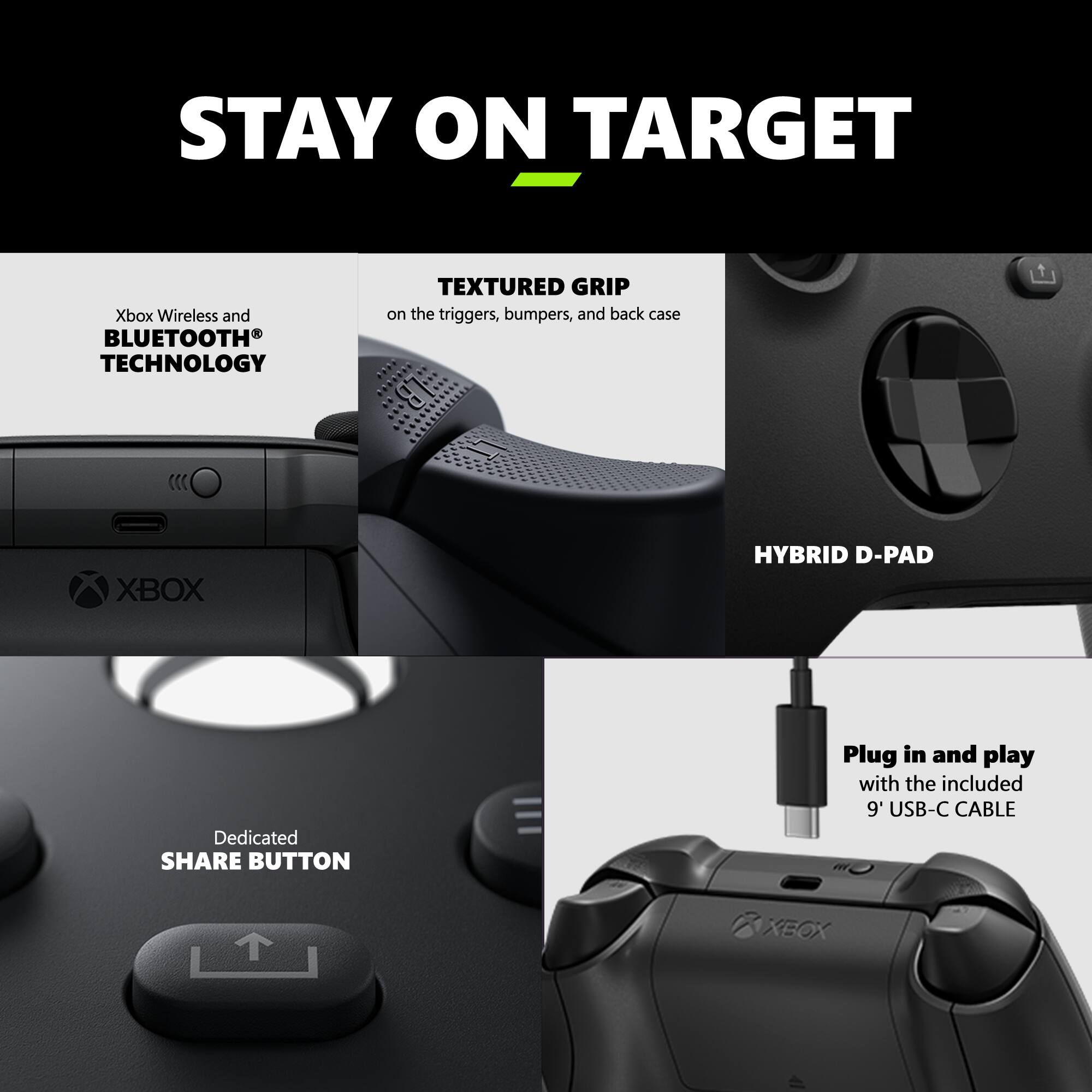 STAY ON TARGET

Xbox Wireless and BLUETOOTH TECHNOLOGY

TEXTURED GRIP on the triggers, bumpers, and back case

XBOX HYBRID D-PAD

Dedicated SHARE BUTTON

Plug in and play with the included 9' USB-C CABLE