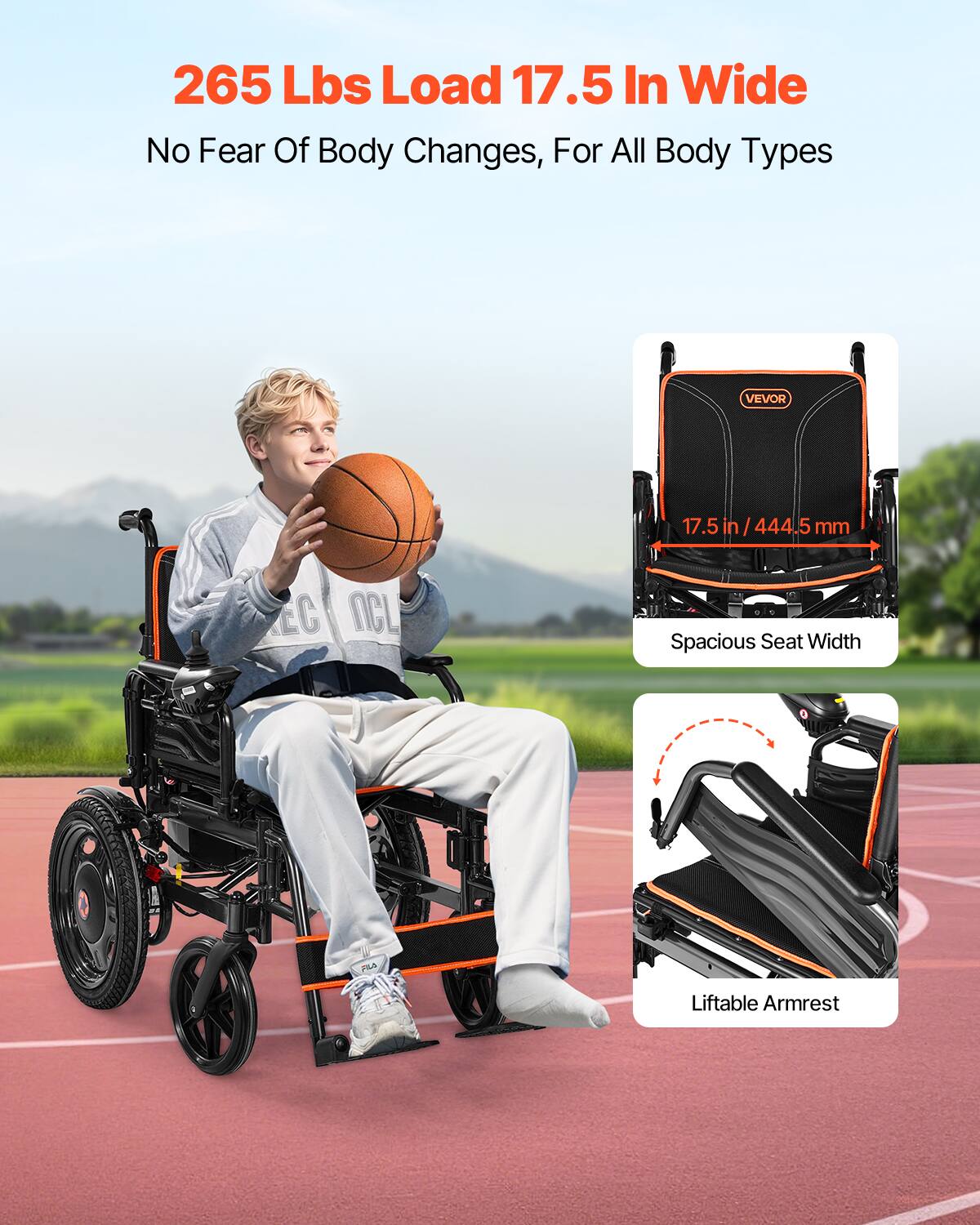 265 Lbs Load 17.5 In Wide  
No Fear Of Body Changes, For All Body Types  

17.5 in / 444.5 mm  
Spacious Seat Width  

Liftable Armrest