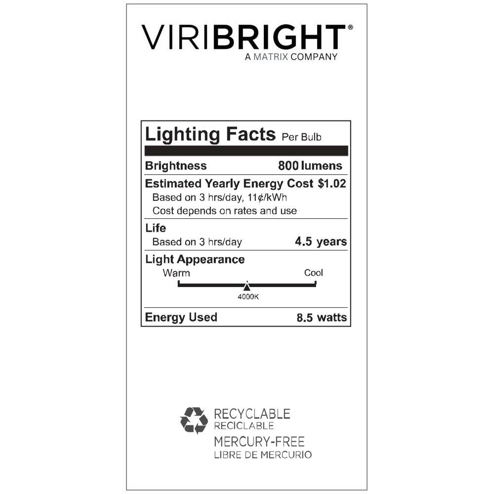 VIRIBRIGHT  
A MATRIX COMPANY  

Lighting Facts Per Bulb  

Brightness: 800 lumens  
Estimated Yearly Energy Cost: $1.02  
Based on 3 hrs/day, 11¢/kWh  
Cost depends on rates and use  

Life: Based on 3 hrs/day 4.5 years  

Light Appearance: Warm Cool 4000K  

Energy Used: 8.5 watts  

RECYCLABLE  
RECICLABLE  
MERCURY-FREE  
LIBRE DE MERCURIO