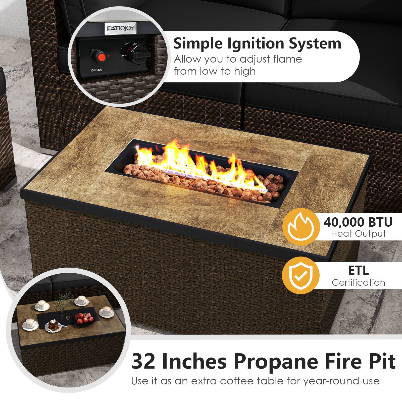 PATIOJOY - Simple Ignition System  
Allow you to adjust flame from low to high  

40,000 BTU Heat Output  

ETL Certification  

32 Inches Propane Fire Pit  
Use it as an extra coffee table for year-round use