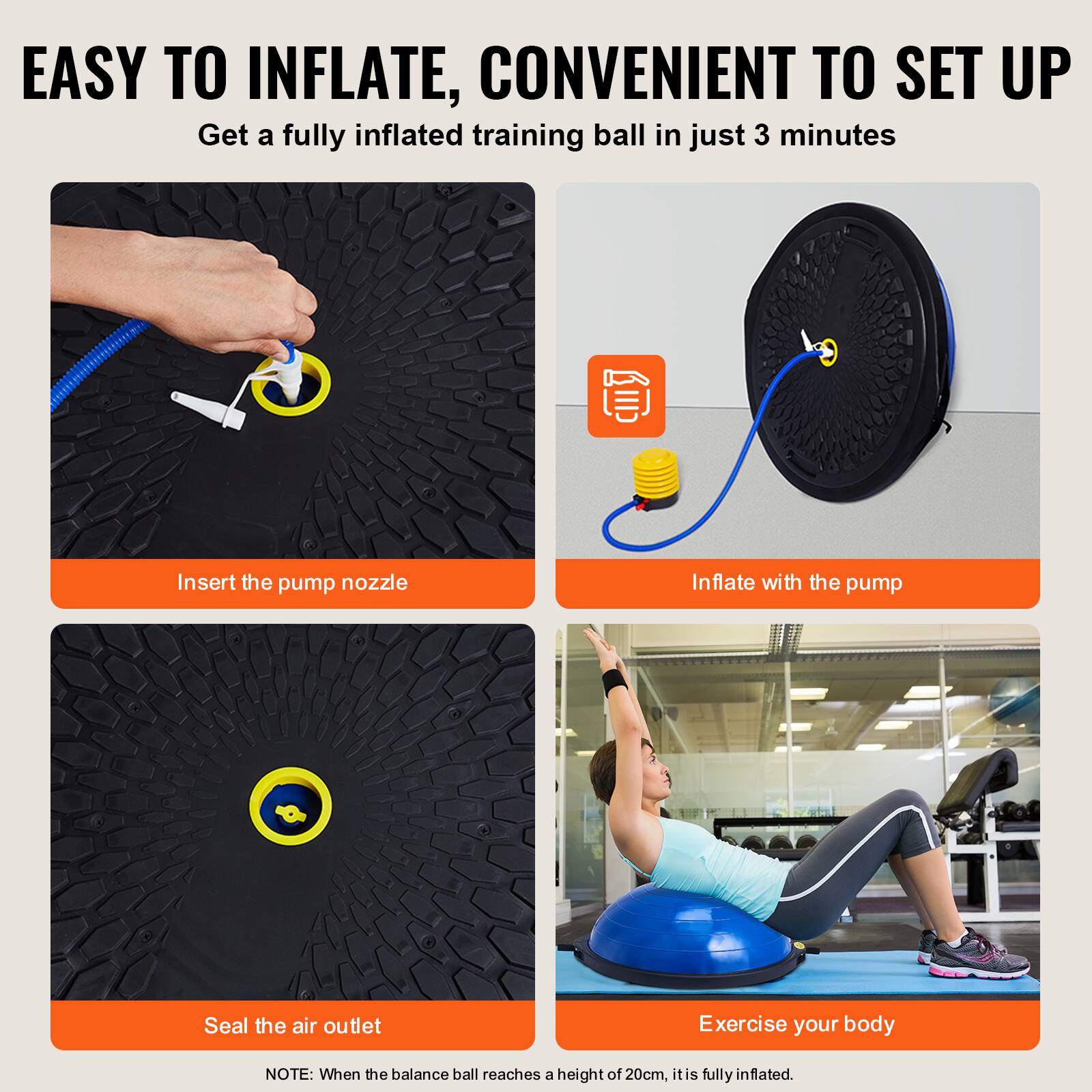 EASY TO INFLATE, CONVENIENT TO SET UP

Get a fully inflated training ball in just 3 minutes

Insert the pump nozzle

Inflate with the pump

Seal the air outlet

Exercise your body

NOTE: When the balance ball reaches a height of 20cm, it is fully inflated.