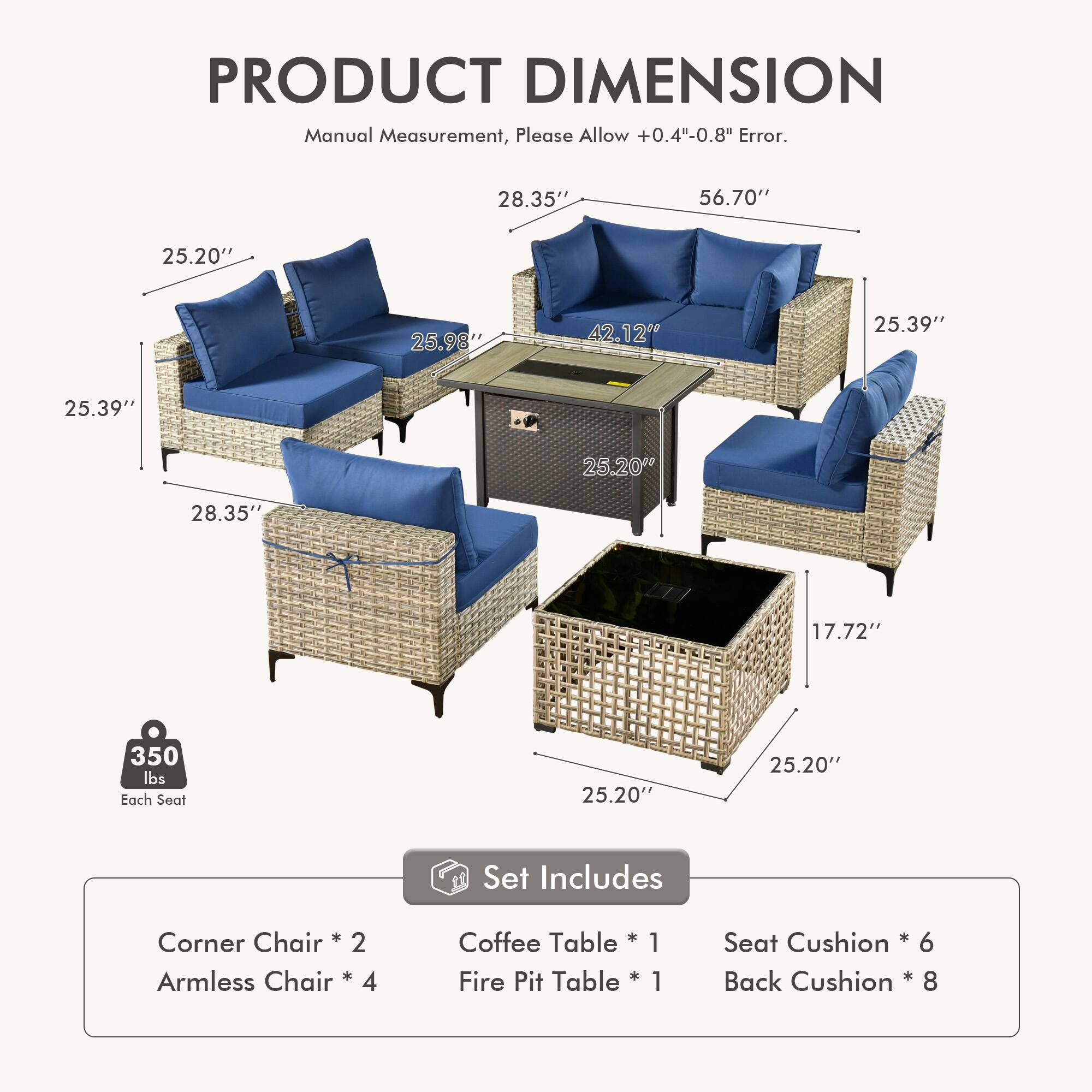 PRODUCT DIMENSION  
Manual Measurement, Please Allow +0.4"-0.8" Error.  

28.35" 56.70" 25.20" 25.98" 42.12" 25.39" 25.39" 25.20" 28.35" 17.72" 350 lbs Each Seat 25.20" 25.20"  

Set Includes  
Corner Chair * 2  
Armless Chair * 4  
Coffee Table * 1  
Fire Pit Table * 1  
Seat Cushion * 6  
Back Cushion * 8