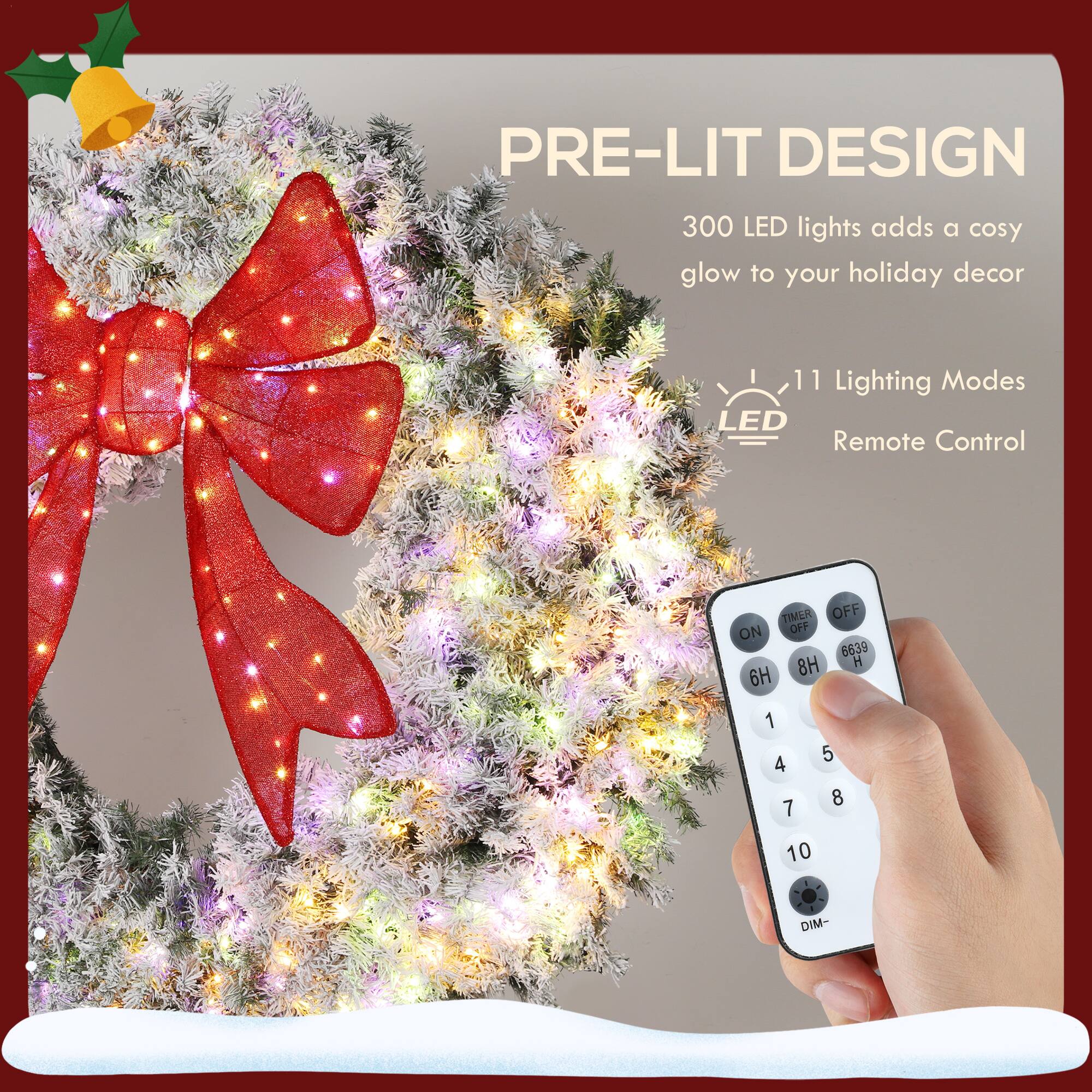 PRE-LIT DESIGN  
300 LED lights adds a cozy glow to your holiday decor  

11 Lighting Modes  
LED Remote Control  

TIMER OFF ON  
6H 8H 10H  
1 2 3 4 5 6 7 8 9 10  
DIM-