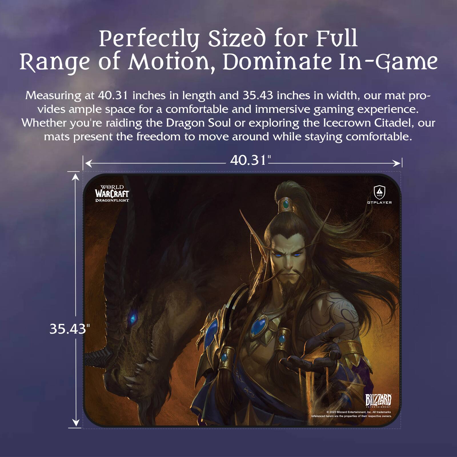 Perfectly Sized for Full Range of Motion, Dominate In-Game

Measuring at 40.31 inches in length and 35.43 inches in width, our mat provides ample space for a comfortable and immersive gaming experience. Whether you're raiding the Dragon Soul or exploring the Icecrown Citadel, our mats present the freedom to move around while staying comfortable.

40.31"  
35.43"