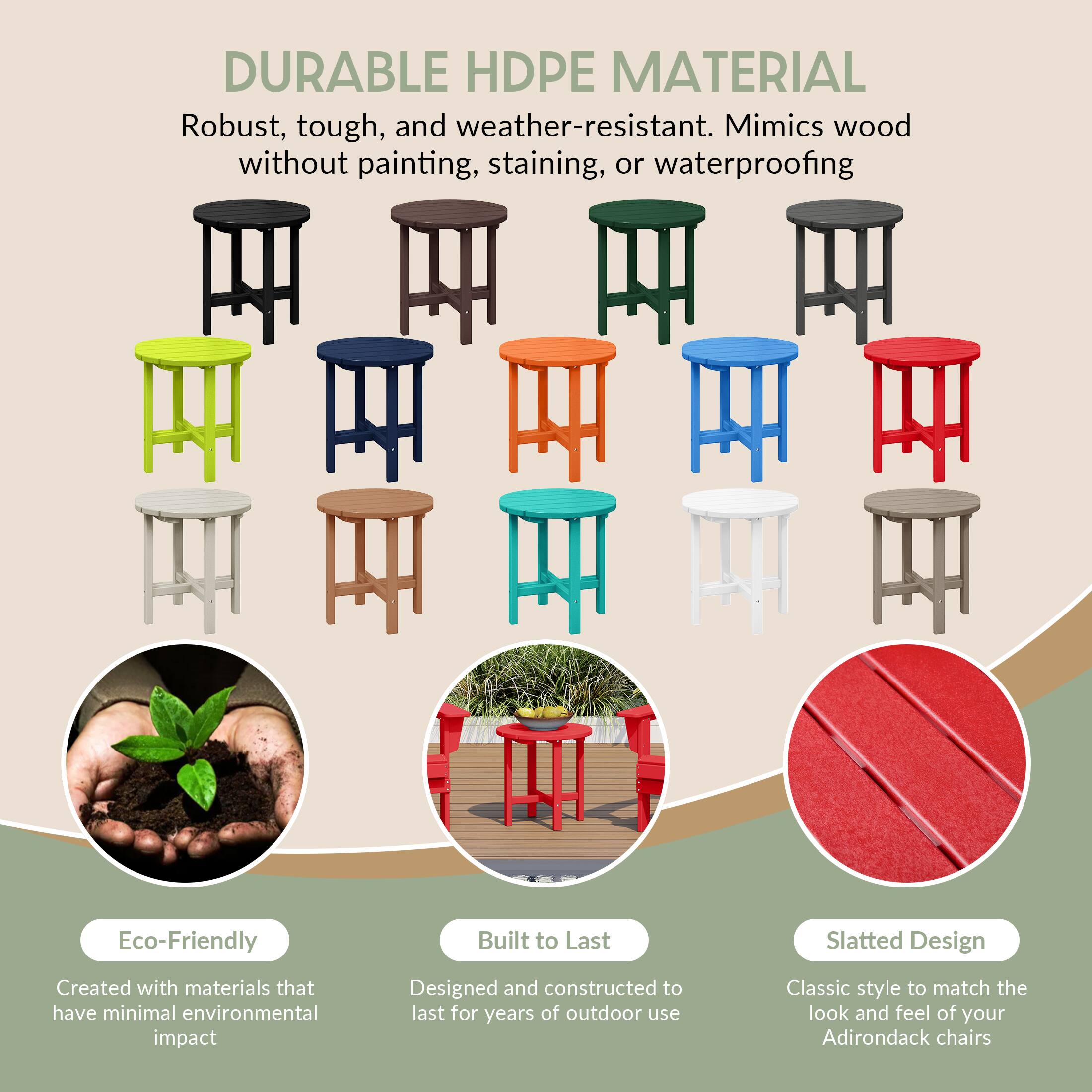 DURABLE HDPE MATERIAL  
Robust, tough, and weather-resistant. Mimics wood without painting, staining, or waterproofing.

Eco-Friendly  
Created with materials that have minimal environmental impact

Built to Last  
Designed and constructed to last for years of outdoor use

Slatted Design  
Classic style to match the look and feel of your Adirondack chairs