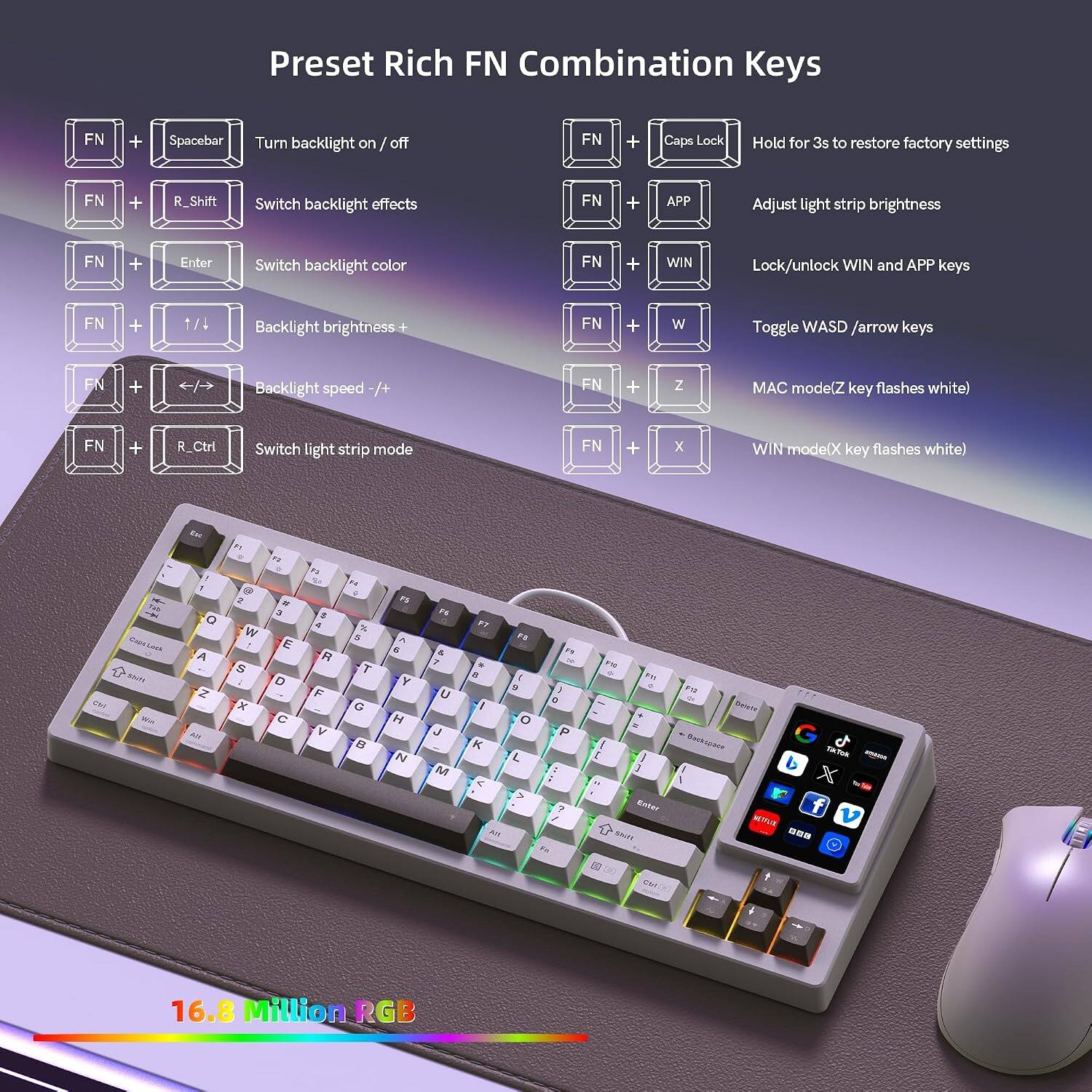 Preset Rich FN Combination Keys

FN + Spacebar: Turn backlight on/off  
FN + R_Shift: Switch backlight effects  
FN + Enter: Switch backlight color  
FN + APP: Adjust light strip brightness  
FN + WIN: Lock/unlock WIN and APP keys  
FN + 1/4: Backlight brightness  
FN + W: Toggle WASD /arrow keys  
FN + 4/5: Backlight speed -/+  
FN + Z: MAC mode (Z key flashes white)  
FN + R_Ctrl: Switch light strip mode  
FN + X: WIN mode (X key flashes white)  
FN + Caps Lock: Hold for 3s to restore factory settings  

16.8 Million RGB