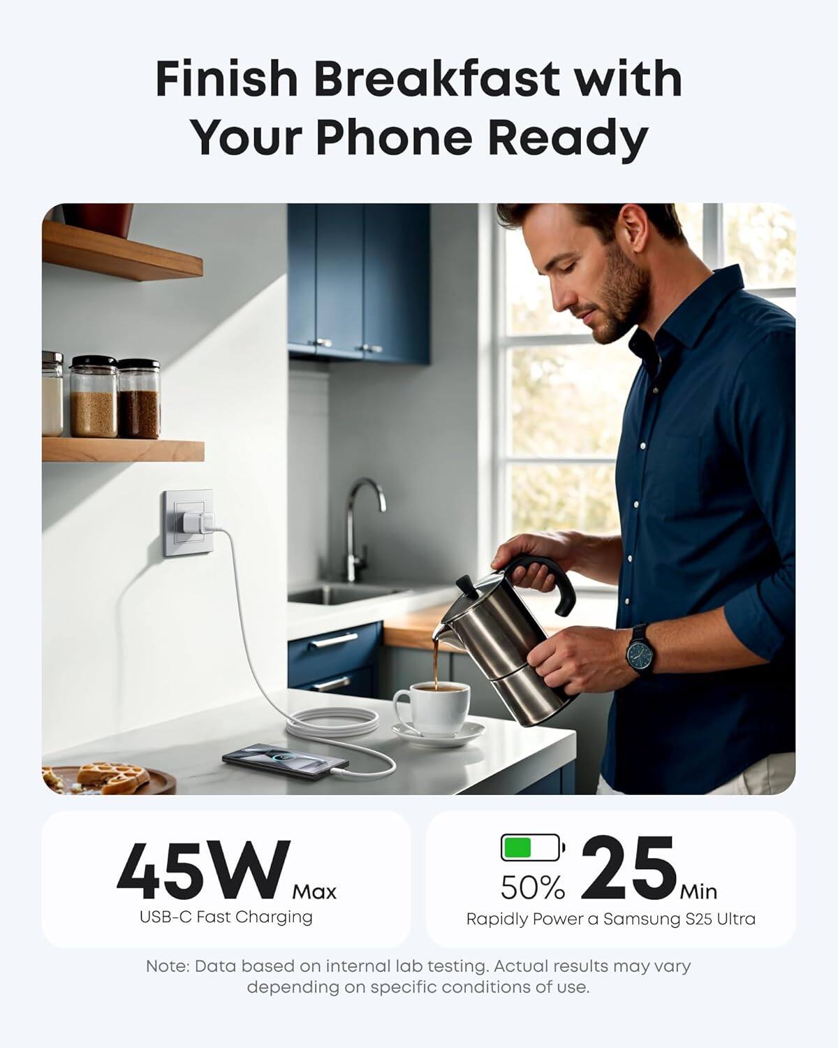 Finish Breakfast with Your Phone Ready

45W Max USB-C Fast Charging

50% 25 Min Rapidly Power a Samsung S25 Ultra

Note: Data based on internal lab testing. Actual results may vary depending on specific conditions of use.