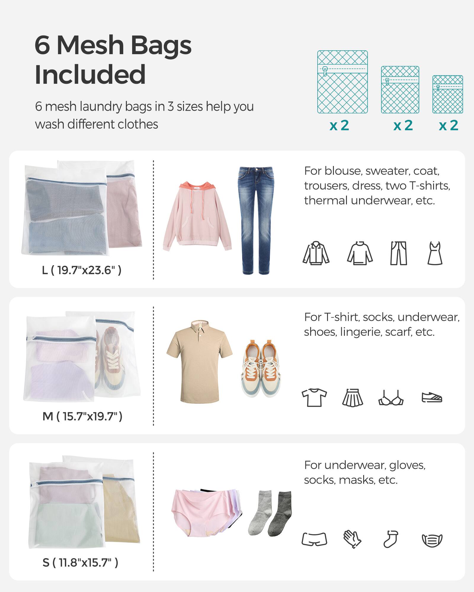 6 Mesh Bags Included

6 mesh laundry bags in 3 sizes help you wash different clothes

x2 x2 x2

L (19.7"x23.6")  
For blouse, sweater, coat, trousers, dress, two T-shirts, thermal underwear, etc.

M (15.7"x19.7")  
For T-shirt, socks, underwear, shoes, lingerie, scarf, etc.

S (11.8"x15.7")  
For underwear, gloves, socks, masks, etc.