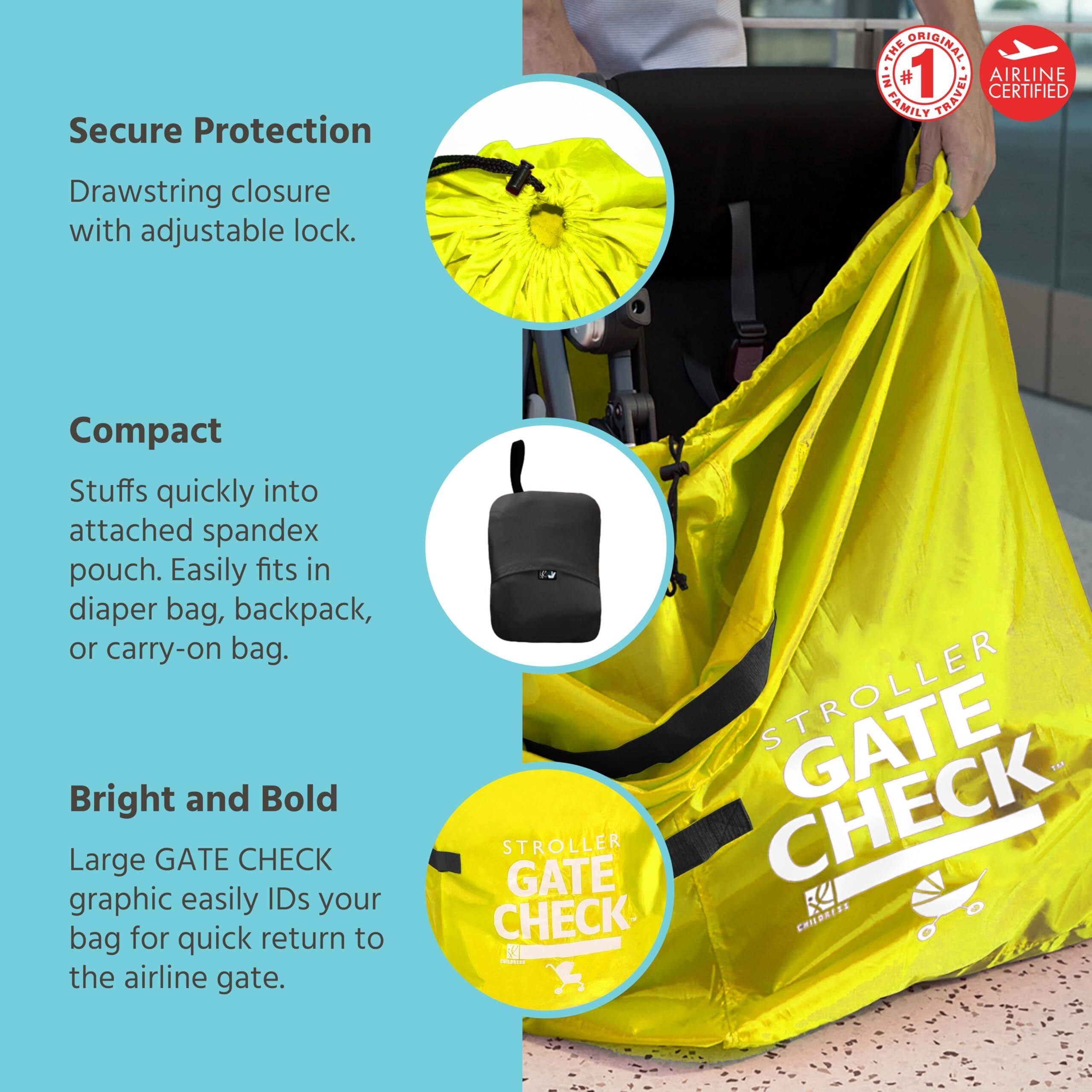 Secure Protection  
Drawstring closure with adjustable lock.  

Compact  
Stuffs quickly into attached spandex pouch. Easily fits in diaper bag, backpack, or carry-on bag.  

Bright and Bold  
Large GATE CHECK graphic easily IDs your bag for quick return to the airline gate.  

THE ORIGINAL #1 TRAVEL CERTIFIED AIRLINE FAMILY